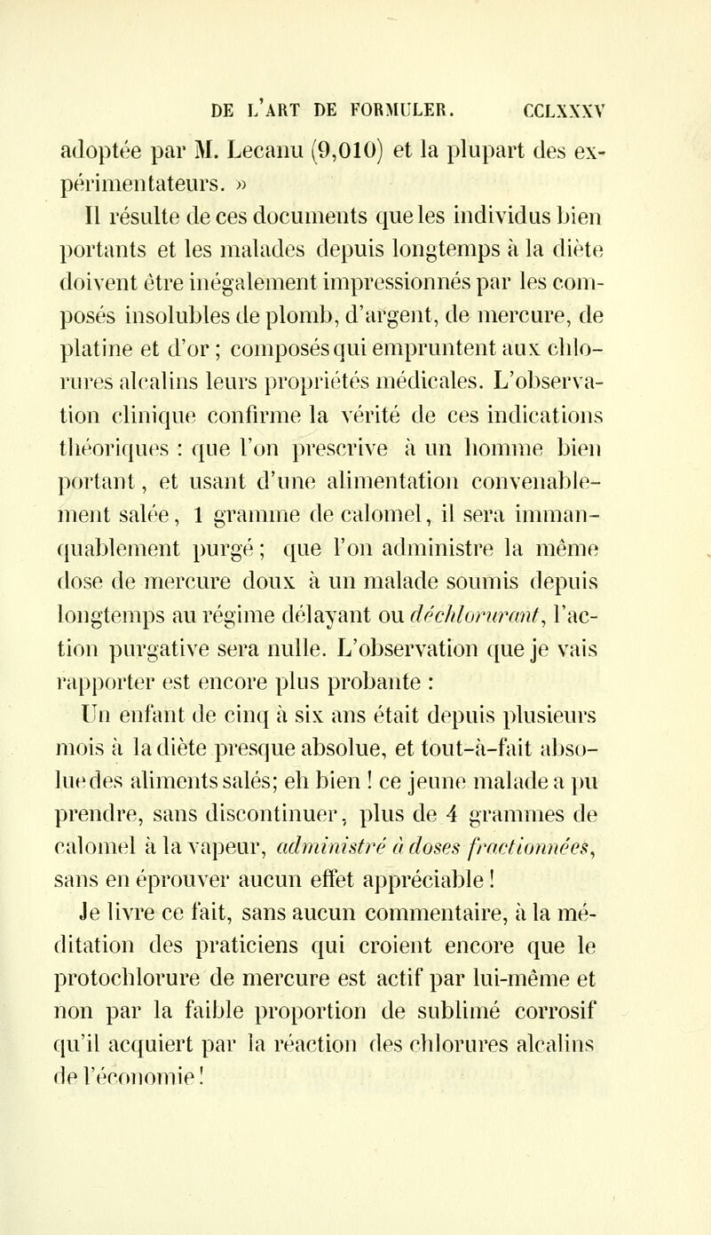 adoptée par M. Lecaïui (9,010) et la plupart des ex- périmentateurs. » Il résulte de ces documents que les individus bien portants et les malades depuis longtemps à la diète doivent être inégalement impressionnés par les com- posés insolubles de plomb, d'argent, de mercure, de platine et d'or ; composés qui empruntent aux chlo- rures alcalins leurs propriétés médicales. L'observa- tion clinique confirme la vérité de ces indications théoriques : que l'on prescrive à un homme bien portant, et usant d'une alimentation convenable- ment salée, 1 gramme de calomel, il sera imman- quablement purgé ; que l'on administre la même dose de mercure doux à un malade soumis depuis longtemps au régime délayant ou déchlorurant, l'ac- tion purgative sera nulle. L'observation que je vais rapporter est encore plus probante : Un enfant de cinq à six ans était depuis plusieurs mois à la diète presque absolue, et tout-à-fait abso- lue des aliments salés; eh bien ! ce jeune malade a pu prendre, sans discontinuer, plus de 4 grammes de calomel à la vapeur, administré à doses fractionnées^ sans en éprouver aucun effet appréciable ! Je livre ce fait, sans aucun commentaire, à la mé- ditation des praticiens qui croient encore que le protochlorure de mercure est actif par lui-même et non par la faible proportion de sublimé corrosif qu'il acquiert par la réaction des chlorures alcalins de l'écoîiomie !