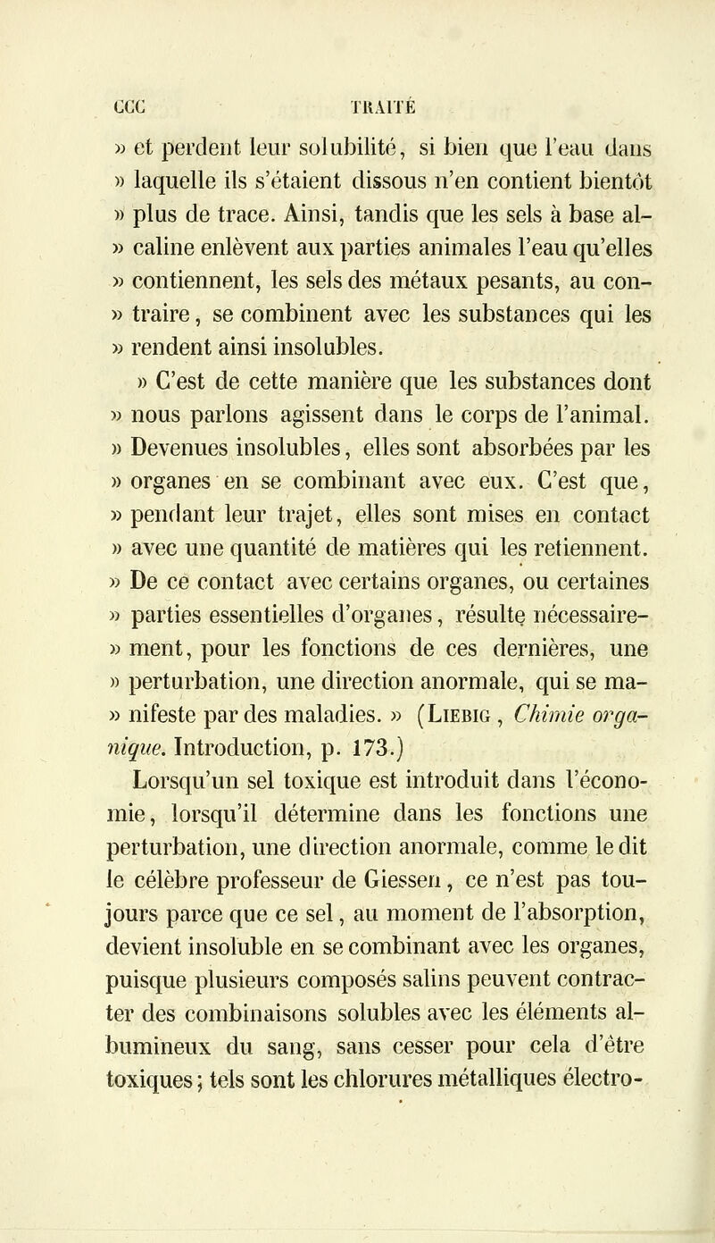 » et perdent leur solubilité, si bien que l'eau dans » laquelle ils s'étaient dissous n'en contient bientôt » plus de trace. Ainsi, tandis que les sels à base al~ » câline enlèvent aux parties animales l'eau qu'elles » contiennent, les sels des métaux pesants, au con- » traire, se combinent avec les substances qui les » rendent ainsi insolubles. » C'est de cette manière que les substances dont » nous parlons agissent dans le corps de l'animal. » Devenues insolubles, elles sont absorbées par les » organes en se combinant avec eux. C'est que, » penflant leur trajet, elles sont mises en contact » avec une quantité de matières qui les retiennent. » De ce contact avec certains organes, ou certaines » parties essentielles d'organes, résulte nécessaire- » ment, pour les fonctions de ces dernières, une » perturbation, une direction anormale, qui se ma- » nifeste par des maladies. » (Liebig , Chimie orga- nique. Introduction, p. 173.) Lorsqu'un sel toxique est introduit dans l'écono- mie, lorsqu'il détermine dans les fonctions une perturbation, une direction anormale, comme ledit le célèbre professeur de Giessen, ce n'est pas tou- jours parce que ce sel, au moment de l'absorption, devient insoluble en se combinant avec les organes, puisque plusieurs composés salins peuvent contrac- ter des combinaisons solubles avec les éléments al- bumineux du sang, sans cesser pour cela d'être toxiques ; tels sont les chlorures métalliques électro-