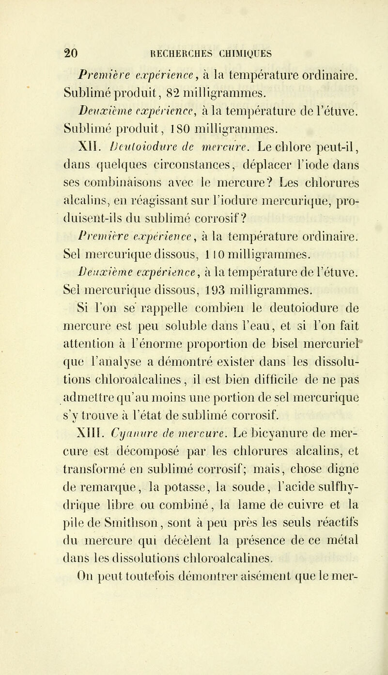 Première expérience, à la température ordinaire. Sublimé produit, 82 milligrammes. Deuxième expérience, à la température del'étuve. Sublimé produit, 180 milligrammes. XII. iJculoiodnre de merciire. Le chlore peut-il, dans quelques circonstances, déplacer l'iode dans ses combinaisons avec le mercure? Les chlorures alcalins, en réagissant sur l'iodure mercurique, pro- duisent-ils du sublimé corrosif? Première expérience, à la température ordinaire. Sel mercurique dissous, 110 milligrammes. Deuxième expérience, à la température de l'étuve. Sel mercurique dissous, 193 milligrammes. Si l'on se rappelle combien le deutoiodure de mercure est peu soluble dans l'eau, et si l'on fait attention à l'énorme proportion de bisel mercuriel que l'analyse a démontré exister dans les dissolu- tions chloroalcalines, il est bien difficile de ne pas admettre qu'au moins une portion de sel mercurique s'y trouve à l'état de sublimé corrosif. XIII. Cyanure de mercure. Le bicyanure de mer- cure est décomposé par les chlorures alcalins, et transformé en sublimé corrosif; mais, chose digne de remarque, la potasse, la soude, l'acide sulfhy- drique libre ou combiné, la lame de cuivre et la pile de Smithson, sont à peu près les seuls réactifs du mercure qui décèlent la présence de ce métal dans les dissolutions chloroalcalines. On peut toutefois démontrer aisément que le mer-