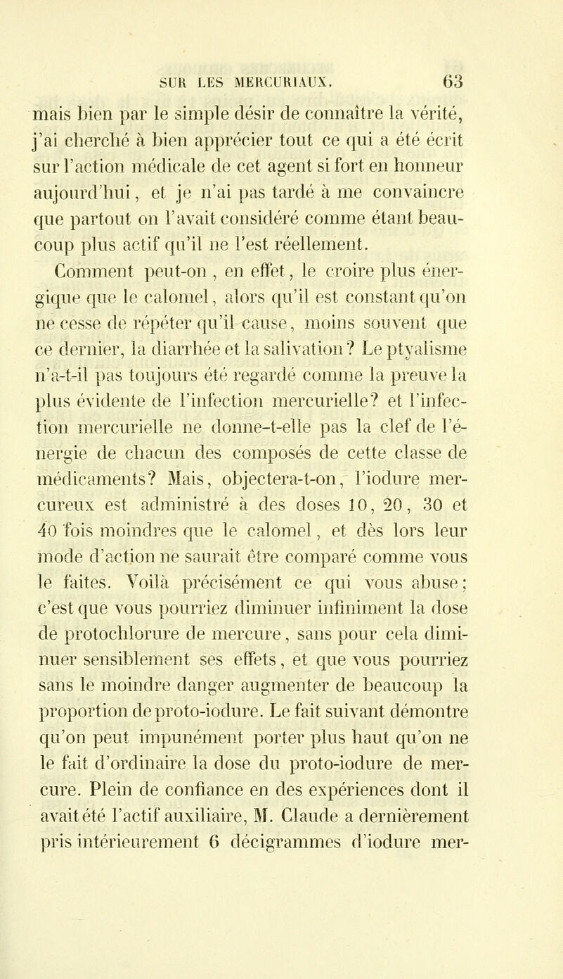 mais bien par le simple désir de connaître la vérité, j'ai cherché à bien apprécier tout ce qui a été écrit sur l'action médicale de cet agent si fort en honneur aujourd'hui, et je n'ai pas tardé à me convaincre que partout on l'avait considéré comme étant beau- coup plus actif qu'il ne l'est réellement. Comment peut-on , en effet, le croire plus éner- gique que le calomel, alors qu'il est constant qu'on ne cesse de répéter qu'il cause, moins souvent que ce dernier, la diarrhée et la salivation? Le ptyalisme n'a-t-il pas toujours été regardé comme la preuve la plus évidente de l'infection mercurielle? et l'infec- tion mercurielle ne donne-t-elle pas la clef de l'é- nergie de chacun des composés de cette classe de médicaments? Mais, objectera-t-on, l'iodure mer- cureux est administré à des doses 10, 20, 30 et 40 fois moindres que le calomel, et dès lors leur mode d'action ne saurait être comparé comme vous le faites. Yoilà précisément ce qui vous abuse; c'est que vous pourriez diminuer infiniment la dose de protochlorure de mercure, sans pour cela dimi- nuer sensiblement ses effets, et que vous pourriez sans le moindre danger augmenter de beaucoup la proportion deproto-iodure. Le fait suivant démontre qu'on peut impunément porter plus haut qu'on ne le fait d'ordinaire la dose du proto-iodure de mer- cure. Plein de confiance en des expériences dont il avait été l'actif auxiliaire, M. Claude a dernièrement pris intérieurement 6 décigrammes d'iodure mer-