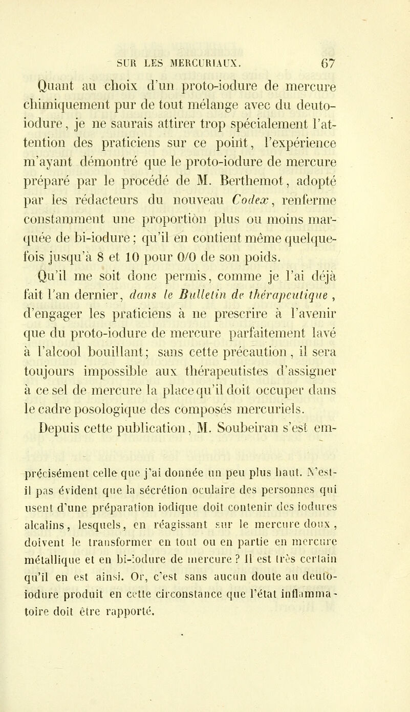 Quant au choix d'un proto-iodure de mercure chimiquement pur de tout mélange avec du deuto- iodure, je ne saurais attirer trop spécialement l'at- tention des praticiens sur ce point, l'expérience m'ayant démontré que le proto-iodure de mercure préparé par le procédé de M. Berthemot, adopté par les rédacteurs du nouveau Codex ^ renferme constamment une proportion plus ou moins mar- quée de bi-iodure ; qu'il en contient même quelque- fois jusqu'à 8 et 10 pour 0/0 de son poids. Qu'il me soit donc permis, comme je l'ai déjà fait Tan dernier, dans le Bulletin de thérapeutique , d'engager les praticiens à ne prescrire à l'avenir que du proto-iodure de mercure parfaitement lavé à l'alcool bouillant ; sans cette précaution , il sera toujours impossible aux thérapeutistes d'assigner à ce sel de mercure la place qu'il doit occuper dans le cadre posologique des composés mercuriels. Depuis cette publication, M. Soubeiran s'est em- précisément celle que j'ai donnée un peu plus haut, IN'esl- il pas évident que la sécrétion oculaire des personnes qui usent d'une préparation iodique doit contenir des iodures alcalins, lesquels, en réagissant sur le mercure doux , doivent le transformer en tout ou en partie en mercure métallique et en bi-:odure de mercure ? Il est très certain qu'il en est ainsi. Or, c'est sans aucun doute au deulo- iodure produit en cette circonstance que l'état inflamma- toire doit être rapporté.