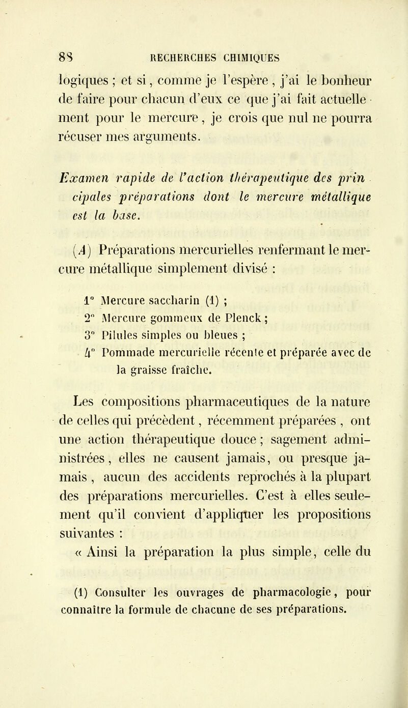 logiques ; et si, comme je l'espère , j'ai le bonheur de faire pour chacun d'eux ce que j'ai fait actuelle ment pour le mercure, je crois que nul ne pourra récuser mes arguments. Examen rapide de raction tJiéraimitique des iwin cipales préparations dont le mercure métallique est la hase. [A] Préparations mercurielles renfermant le mer- cure métallique simplement divisé : 1 Mercure saccharin (1) ; 2 JMercnre gomineiix de Plenck ; 3 Pilules simples ou lileues ; /i Pommade mercurielle récenle et préparée avec de la graisse fraîche. Les compositions pharmaceutiques de la nature de celles qui précèdent, récemment préparées , ont une action thérapeutique douce ; sagement admi- nistrées, elles ne causent jamais, ou presque ja- mais , aucun des accidents reprochés à la plupart des préparations mercurielles. C'est à elles seule- ment qu'il convient d'appliquer les propositions suivantes : « Ainsi la préparation la plus simple, celle du (1) Consulter les ouvrages de pharmacologie, pour connaître la formule de chacune de ses préparations.