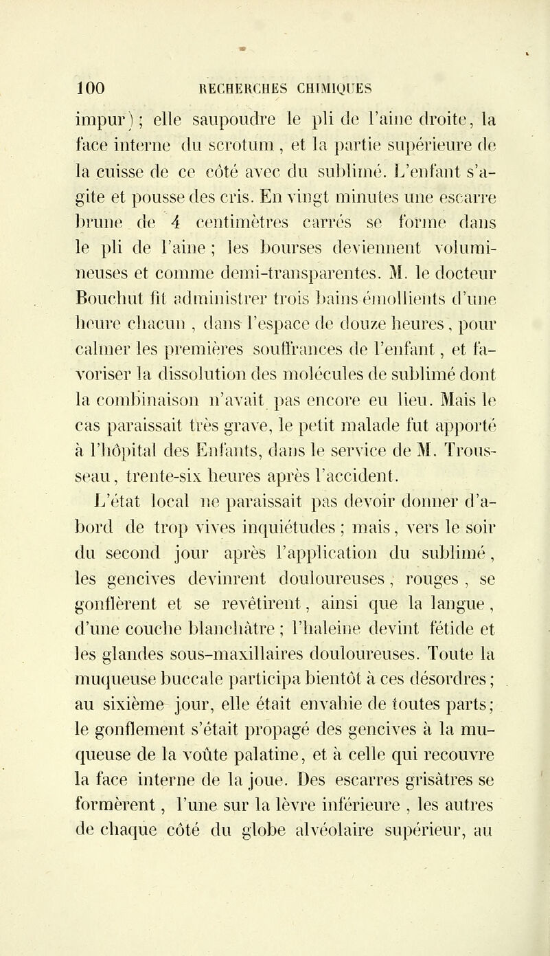 impur) ; elle saupoudre le pli de l'aine droite, la face interne du scrotum , et la partie supérieure de la cuisse de ce côté avec du sublimé. L'enfant s'a- gite et pousse des cris. En vingt minutes une escarre brune de 4 centimètres carrés se forme dans le pli de l'aine ; les bourses deviennent volumi- neuses et comme demi-transparentes. M. le docteur Bouchut fit administrer trois bains émollients d'une heure chacun , dans l'espace de douze heures, pour calmer les premières soufirances de l'enfant, et fa- voriser la dissolution des molécules de sublimé dont la combinaison n'avait pas encore eu lieu. Mais le cas paraissait très grave, le petit malade fut apporté à l'hôpital des Enfants, dans le service de M. Trous- seau, trente-six heures après l'accident. L'état local ne paraissait pas devoir donner d'a- bord de trop vives inquiétudes ; mais, vers le soir du second jour après l'application du sublimé, les gencives devinrent douloureuses, rouges , se gonflèrent et se revêtirent, ainsi que la langue, d'une couche blanchâtre ; l'haleine devint fétide et les glandes sous-maxillaires douloureuses. Toute la muqueuse buccale participa bientôt à ces désordres ; au sixième jour, elle était envahie de toutes parts ; le gonflement s'était propagé des gencives à la mu- queuse de la voûte palatine, et à celle qui recouvre la face interne de la joue. Des escarres grisâtres se formèrent, l'une sur la lèvre inférieure , les autres de chaque côté du globe alvéolaire supérieur, au