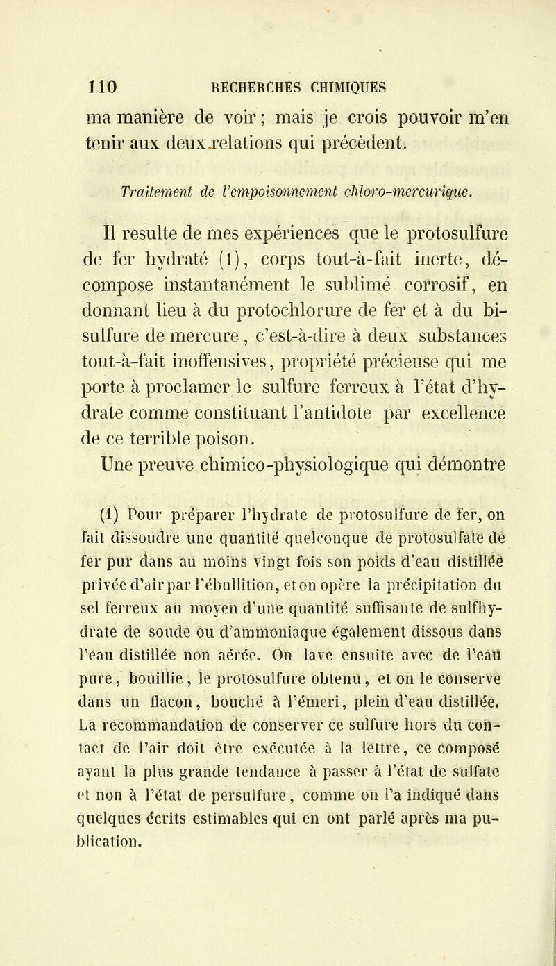 ma manière de voir ; mais je crois pouvoir m'en tenir aux deux.relations qui précèdent. Traitement de l'empoisonnement chloro-mercurique. Il resuite de mes expériences que le protosulfure de fer hydraté (1), corps tout-à-fait inerte, dé- compose instantanément le sublimé corrosif, en donnant lieu à du protochlorure de fer et à du bi- sulfure de mercure , c'est-à-dire à deux substances tout-à-fait inoffensives, propriété précieuse qui me porte à proclamer le sulfure ferreux à l'état d'hy- drate comme constituant l'antidote par excellence de ce terrible poison. Une preuve chimico-physiologique qui démontre (1) Pour préparer l'hydrate de protosulfure de fer, on fait dissoudre une quanlilë quelconque de protosulfate dé fer pur dans au moins vingt fois son poids d'eau distillée privée d'airparTébullition, et on opère la précipitation du sel ferreux au moyen d'une quantité suffisante de sulfliy- drate de soude ou d'ammoniaque également dissous dans Teau distillée non aérée. On lave ensuite avec de l'eaii pure, bouillie , le protosulfure obtenu, et on le conserve dans un flacon, bouché à l'émeri, plein d'eau distillée. La recommandation de conserver ce sulfure hors du con- tact de l'air doit être exécutée à la lettre, ce composé ayant la plus grande tendance à passer à l'état de sulfate et non à l'état de persulfure, comme on l'a indiqué dans quelques écrits estimables qui en ont parlé après ma pu* blication.