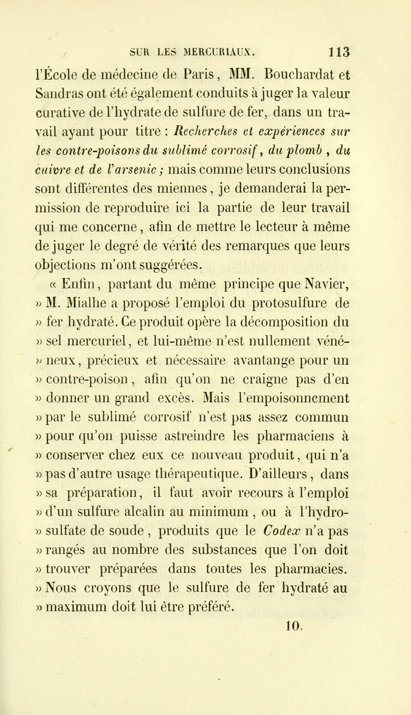 l'École de médecine de Paris, MM. Bouchardat et Sandras ont été également conduits à juger la valeur curative de l'hydrate de sulfure de fer, dans un tra- vail ayant pour titre : Recherches et expériences sur les contre-poisons du sublimé corrosif ^ du plomb , du cuivre et de Varsenic ; mais comme leurs conclusions sont différentes des miennes, je demanderai la per- mission de reproduire ici la partie de leur travail qui me concerne, afin de mettre le lecteur à même de juger le degré de vérité des remarques que leurs objections m'ont suggérées. c( Enfin, partant du même principe que Navier, » M. Mialhe a proposé l'emploi du protosulfure de » fer hydraté. Ce produit opère la décomposition du » sel mercuriel, et lui-même n'est nullement véné- y) neux, précieux et nécessaire avantange pour un » contre-poison, afin qu'on ne craigne pas d'en >) donner un grand excès. Mais l'empoisonnement » par le sublimé corrosif n'est pas assez commun » pour qu'on puisse astreindre les pharmaciens à » conserver chez eux ce nouveau produit, qui n'a » pas d'autre usage thérapeutique. D'ailleurs , dans » sa préparation, il faut avoir recours à l'emploi » d'un sulfure alcalin au minimum , ou à l'hydro- » sulfate de soude , produits que le Codex n'a pas » rangés au nombre des substances que l'on doit » trouver préparées dans toutes les pharmacies. » Nous croyons que le sulfure de fer hydraté au » maximum doit lui être préféré. 10.