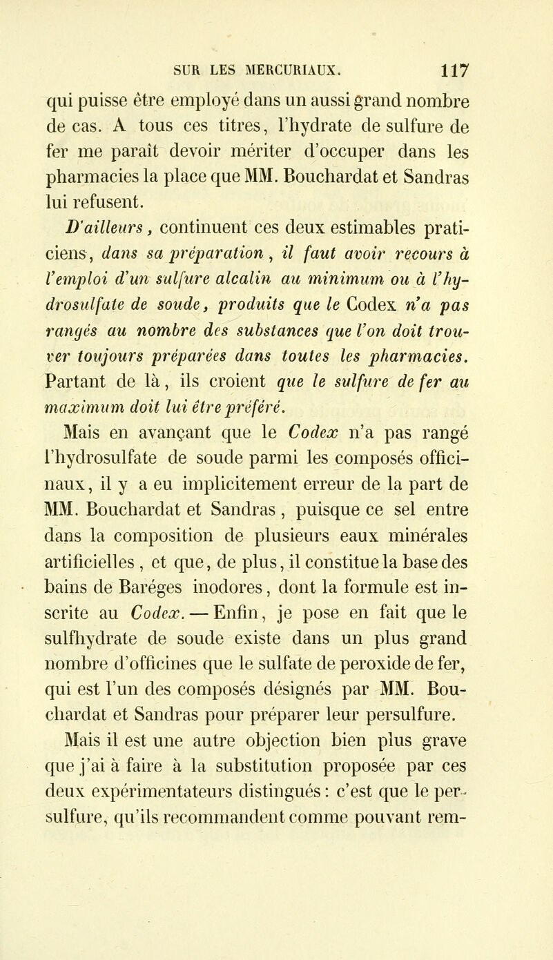 qui puisse être employé dans un aussi grand nombre de cas. A tous ces titres, l'hydrate de sulfure de fer me paraît devoir mériter d'occuper dans les pharmacies la place que MM. Bouchardat et Sandras lui refusent. D'ailleurs, continuent ces deux estimables prati- ciens, dans sa préparation, il faut avoir recours à Vemploi d'un sulfure alcalin au minimum ou à Vhy- drosulfate de soude, produits que le Codex na pas rangés au nombre des substances que l'on doit trou- ver toujours préparées dans toutes les pharmacies. Partant de là, ils croient que le sulfure de fer au maximum doit lui être préféré. Mais en avançant que le Codex n'a pas rangé l'hydrosulfate de soude parmi les composés offici- naux , il y a eu implicitement erreur de la part de MM. Bouchardat et Sandras , puisque ce sel entre dans la composition de plusieurs eaux minérales artificielles , et que, de plus, il constitue la base des bains de Baréges inodores, dont la formule est in- scrite au Codex. — Enfin, je pose en fait que le sulfhydrate de soude existe dans un plus grand nombre d'officines que le sulfate de peroxide de fer, qui est l'un des composés désignés par MM. Bou- chardat et Sandras pour préparer leur persulfure. Mais il est une autre objection bien plus grave que j'ai à faire à la substitution proposée par ces deux expérimentateurs distingués : c'est que le per- sulfure, qu'ils recommandent comme pouvant rem-