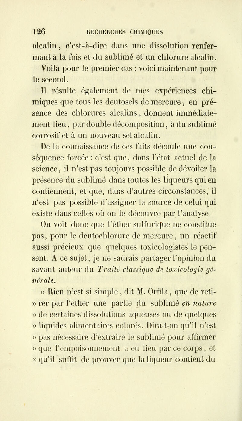 alcalin, c'est-à-dire dans une dissolution renfer- mant à la fois et du sublimé et un chlorure alcalin. Yoilà pour le premier cas : voici maintenant pour le second. Il résulte également de mes expériences chi- miques que tous les deutosels de mercure, en pré- sence des chlorures alcalins, donnent immédiate- ment lieu, par double décomposition, à du sublimé corrosif et à un nouveau sel alcalin. De la connaissance de ces faits découle une con- séquence forcée: c'est que, dans l'état actuel de la science, il n'est pas toujours possible de dévoiler la présence du sublimé dans toutes les liqueurs qui en contiennent, et que, dans d'autres circonstances, il n'est pas possible d'assigner la source de celui qui existe dans celles où on le découvre par l'analyse. On voit donc que l'éther sulfuricfue ne constitue pas, pour le deutochlorure de mercure, un réactif aussi précieux que quelques toxicologistes le pen- sent. A ce sujet, je ne saurais partager l'opinion du savant auteur du Traité classique de toxicologie gé- nérale. « Rien n'est si simple , dit M. Orfila, que de reti- » rer par l'éther une partie du sublimé en nature » de certaines dissolutions aqueuses ou de quelques » liquides ahmentaires colorés. Dira-t-on qu'il n'est » pas nécessaire d'extraire le sublimé pour affirmer » que l'empoisonnement a eu lieu par ce corps, et )) qu'il suffit de prouver que la liqueur contient du