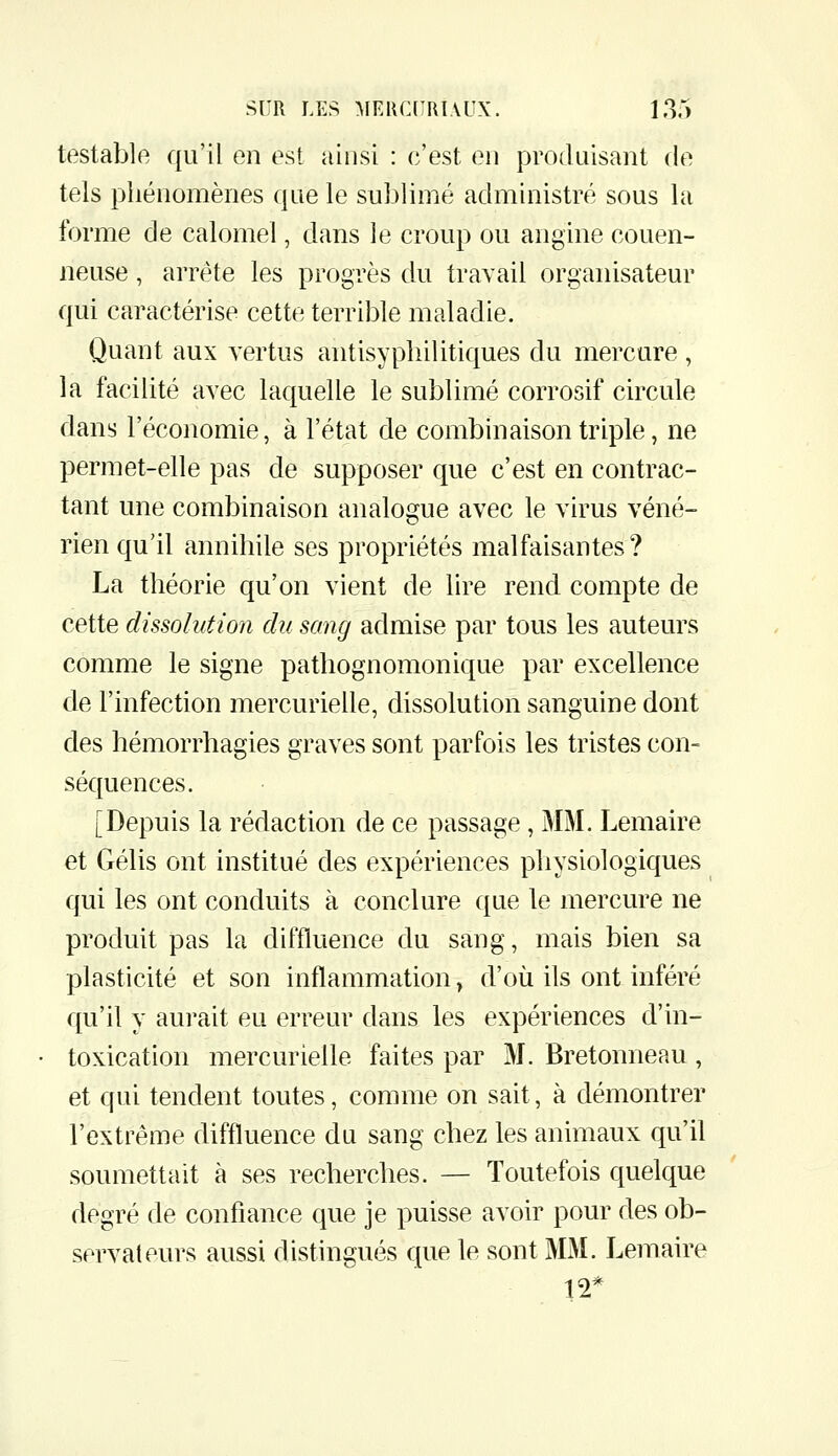 testable qu'il en est ainsi : c'est en produisant de tels phénomènes que le sublimé administré sous la forme de calomel, dans le croup ou angine couen- neuse, arrête les progrès du travail organisateur qui caractérise cette terrible maladie. Quant aux vertus antisyphilitiques du mercure, la facilité avec laquelle le sublimé corrosif circule dans l'économie, à l'état de combinaison triple, ne permet-elle pas de supposer que c'est en contrac- tant une combinaison analogue avec le virus véné- rien qu'il annihile ses propriétés malfaisantes? La théorie qu'on vient de lire rend compte de cette dissolution du sang admise par tous les auteurs comme le signe pathognomonique par excellence de l'infection mercurielle, dissolution sanguine dont des hémorrhagies graves sont parfois les tristes con- séquences. [Depuis la rédaction de ce passage, MM. Lemaire €t Gélis ont institué des expériences physiologiques qui les ont conduits à conclure que le mercure ne produit pas la diffluence du sang, mais bien sa plasticité et son inflammation, d'où ils ont inféré qu'il y aurait eu erreur dans les expériences d'in- toxication mercurielle faites par M. Bretonneau , et qui tendent toutes, comme on sait, à démontrer l'extrême diffluence du sang chez les animaux qu'il soumettait à ses recherches. — Toutefois quelque degré de confiance que je puisse avoir pour des ob- servateurs aussi distingués que le sont MM. Lemaire