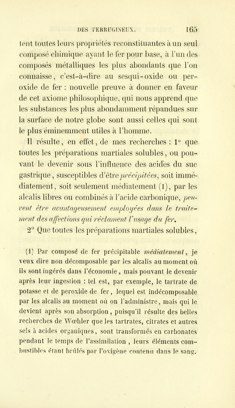 ieni toutes leurs propriétés reconstituantes à un seul composé chimique ayant le fer pour base, à l'un des composés métalliques les plus abondants que l'on connaisse, c'est-à-dire au sesqui-oxide ou per- oxide de fer : nouvelle preuve à donner en faveur de cet axiome philosophique, qui nous apprend que les substances les plus abondamment répandues sur la surface de notre globe sont aussi celles qui sont le plus éminemment utiles à l'homme. Il résulte, en effet, de mes recherches : 1° que toutes les préparations martiales solubles, ou pou- vant le devenir sous l'influence des acides du suc gastrique, susceptibles d'être précipité es, soit immé- diatement, soit seulement médiatement (l), par les alcalis libres ou combinés à l'acide carbonique, pe?f- vent être avantageusement employées dans le traite- ment des affections qui réclament Vusage du fer, 2 Que toutes les préparations martiales solubles, (1; Par composé de fer précipitable médiatement, je veux dire non décomposable par les alcalis au moment où ils sont ingérés dans l'économie , mais pouvant le devenir après leur ingestion : tel est, par exemple, le tartrate de potasse et de peroxide de fer, lequel est indécomposable par les alcalis au moment où on l'administre, mais qui le devient après son absorption, puisqu'il résulte des belles recherches de Wœhler que les larlrates, citrates et autres sels à acides organiques, sont transformés en carbonates pendant le temps de l'assimilation , leurs éléments com- bustibles étant brnlés par l'oxigène contenn dans le sang.