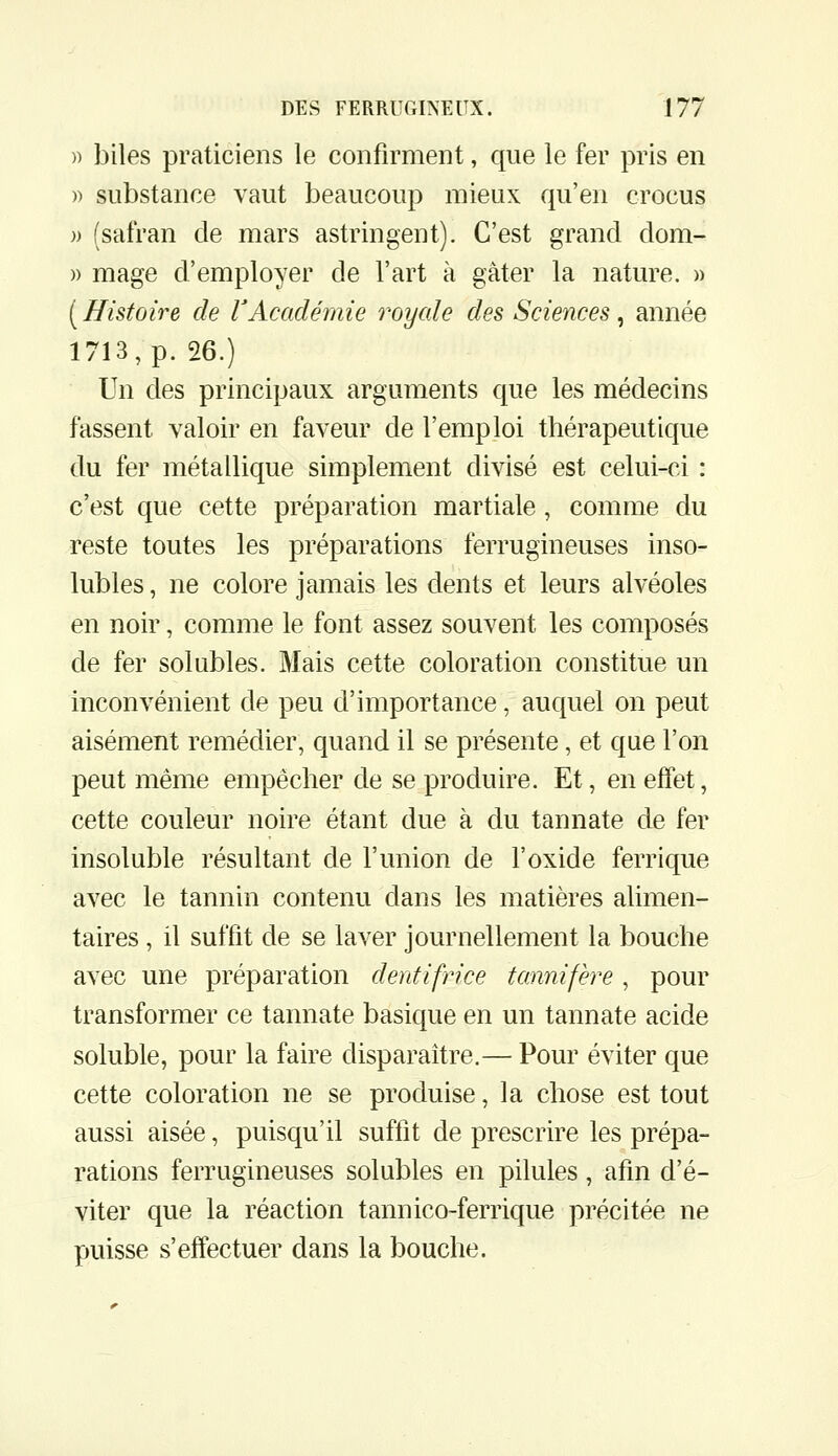 » biles praticiens le confirment, que le fer pris en )) substance vaut beaucoup mieux qu'en crocus )) (safran de mars astringent). C'est grand dom- » mage d'employer de l'art à gâter la nature. » ( Histoire de VAcadémie roycde des Sciences, année 1713, p. 26.) Un des principaux arguments que les médecins fassent valoir en faveur de l'emploi thérapeutique du fer métallique simplement divisé est celui-ci : c'est que cette préparation martiale, comme du reste toutes les préparations ferrugineuses inso- lubles , ne colore jamais les dents et leurs alvéoles en noir, comme le font assez souvent les composés de fer solubles. Mais cette coloration constitue un inconvénient de peu d'importance, auquel on peut aisément remédier, quand il se présente, et que l'on peut même empêcher de se produire. Et, en effet, cette couleur noire étant due à du tannate de fer insoluble résultant de l'union de l'oxide ferrique avec le tannin contenu dans les matières alimen- taires , il suffit de se laver journellement la bouche avec une préparation dentifrice tcinnifère , pour transformer ce tannate basique en un tannate acide soluble, pour la faire disparaître.— Pour éviter que cette coloration ne se produise, la chose est tout aussi aisée, puisqu'il suffit de prescrire les prépa- rations ferrugineuses solubles en pilules, afin d'é- viter que la réaction tannico-ferrique précitée ne puisse s'effectuer dans la bouche.