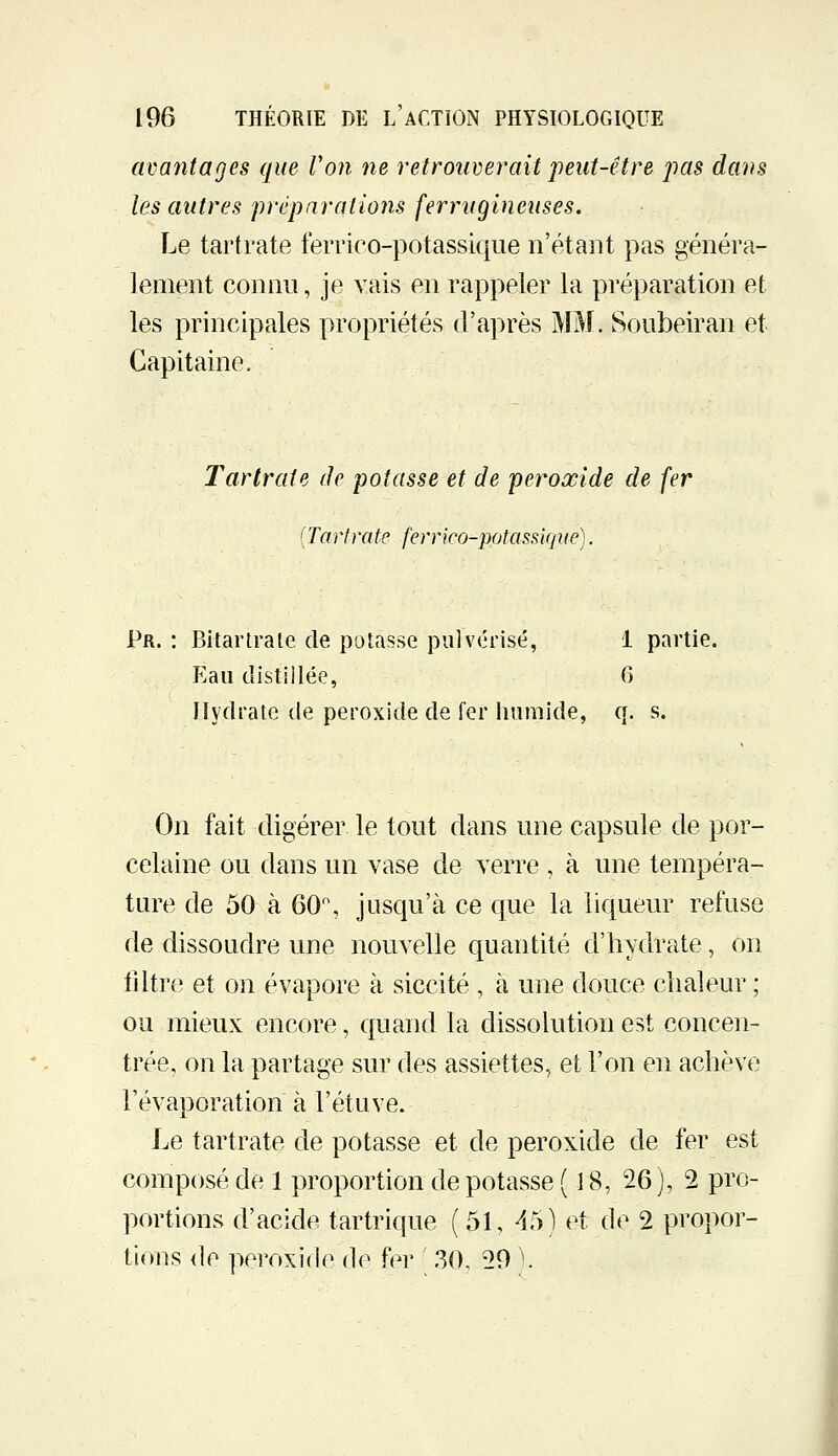 avantages que Von ne retrouverait peut-être pas dans les antres jrréparations ferrugineuses. Le tartrate ferrico-potassique n'étant pas généra- lement connu, je vais en rappeler la préparation et les principales propriétés d'après MM. Soubeiran et Capitaine. Tartrate de potasse et de peroxide de fer [Tartrate ferrico-potassique). Pr. : Bltartrate de potasse pulvérisé, 1 partie. Eau distillée, 6 lîydrale de peroxide de fer humide, q. s. On fait digérer le tout dans une capsule de por- celaine ou dans un vase de verre , à une tempéra- ture de 50 à 60% jusqu'à ce que la liqueur refuse de dissoudre une nouvelle quantité d'hydrate, on iiltr(^ et on évapore à siccité , à une douce chaleur ; ou mieux encore, quand la dissolution est concen- trée, on la partage sur des assiettes, et l'on en achève l'évaporation à l'étuve. Le tartrate de potasse et de peroxide de fer est composé de 1 proportion de potasse (18, 26), 2 pro- portions d'acide tartrique (51, 45) et de 2 propor- tions <le peroxi(l(> de fer [ ,30, 29 ^