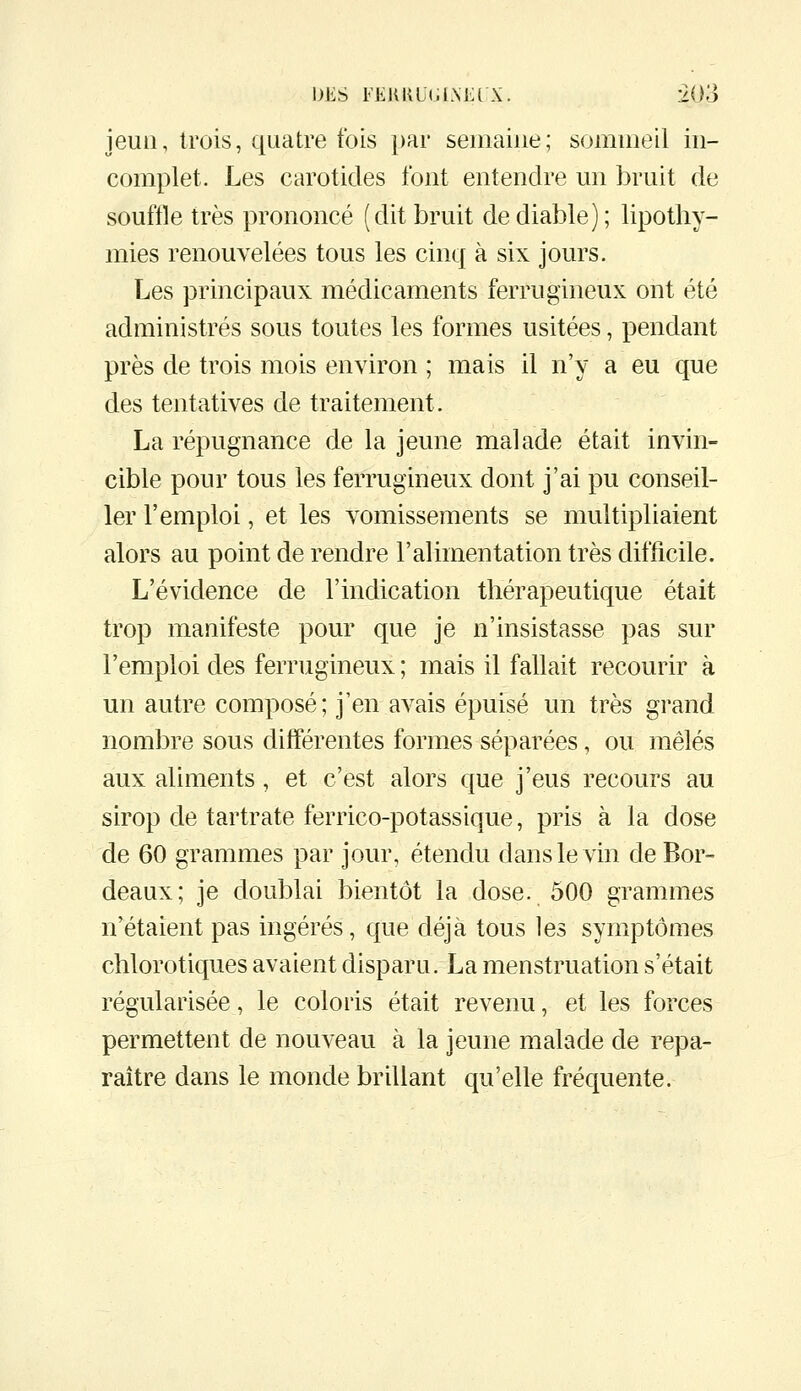jeun, trois, quatre fois par seuiaiue; sommeil in- complet. Les carotides font entendre un bruit de souffle très prononcé (dit bruit de diable); lipothy- mies renouvelées tous les cinq à six jours. Les principaux médicaments ferrugineux ont été administrés sous toutes les formes usitées, pendant près de trois mois environ ; mais il n'y a eu que des tentatives de traitement. La répugnance de la jeune malade était invin- cible pour tous les ferrugineux dont j'ai pu conseil- ler l'emploi, et les vomissements se multipliaient alors au point de rendre l'alimentation très difficile. L'évidence de l'indication thérapeutique était trop manifeste pour que je n'insistasse pas sur l'emploi des ferrugineux ; mais il fallait recourir à un autre composé; j'en avais épuisé un très grand nombre sous différentes formes séparées, ou mêlés aux aliments, et c'est alors que j'eus recours au sirop de tartrate ferrico-potassique, pris à la dose de 60 grammes par jour, étendu dans le vin de Bor- deaux; je doublai bientôt la dose. 500 grammes n'étaient pas ingérés, que déjà tous les symptômes chlorotiques avaient disparu. La menstruation s'était régularisée, le coloris était revenu, et les forces permettent de nouveau à la jeune malade de repa- raître dans le monde brillant qu'elle fréquente.