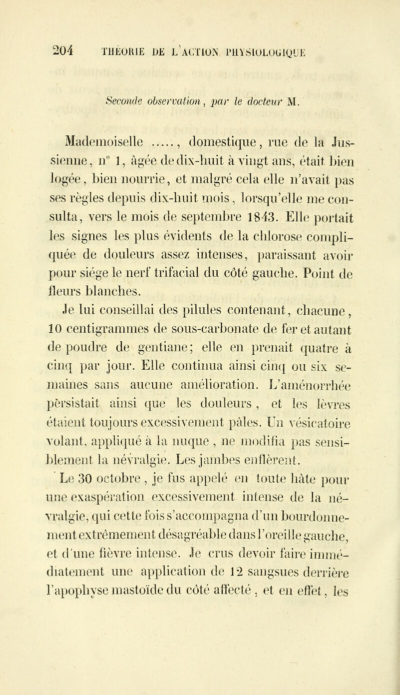 Seconde observation, par le docteur M. Mademoiselle , domestique, rue de la Jus- sienne , n° 1, âgée de dix-huit à vingt ans, était bien logée, bien nourrie, et malgré cela elle n'avait pas ses règles depuis dix-huit mois, lorsqu'elle me con- sulta, vers le mois de septembre 1843. Elle portait les signes les plus évidents de la chlorose compli- quée de douleurs assez intenses, paraissant avoir pour siège le nerf trifacial du côté gauche. Point de fleurs blanches. Je lui conseillai des pilules contenant, chacune, 10 centigrammes de sous-carbonate de fer et autant de poudre de gentiane ; elle en prenait quatre à cinq par jour. Elle conthma ainsi cinq ou six se- maines sans aucune amélioration. L'aménorrhée persistait ainsi que les douleurs , et les lèvres étaient toujours excessivement pâles. Un vésicatoire volant, appliqué à la nuque , ne modifia pas sensi- blement la névralgie. Les jambes enflèrent. Le 30 octobre , je fus appelé en toute hâte pour une exaspération excessivement intense de la né- vralgie, qui cette fois s'accompagna d'un bourdonne- ment extrêmement désagréable dans l'oreille gauche, et d'une fièvre intense. Je crus devoir faire immé- diatement une application de 12 sangsues derrière l'apophyse m astoïde du côté affecté , et en effet, les