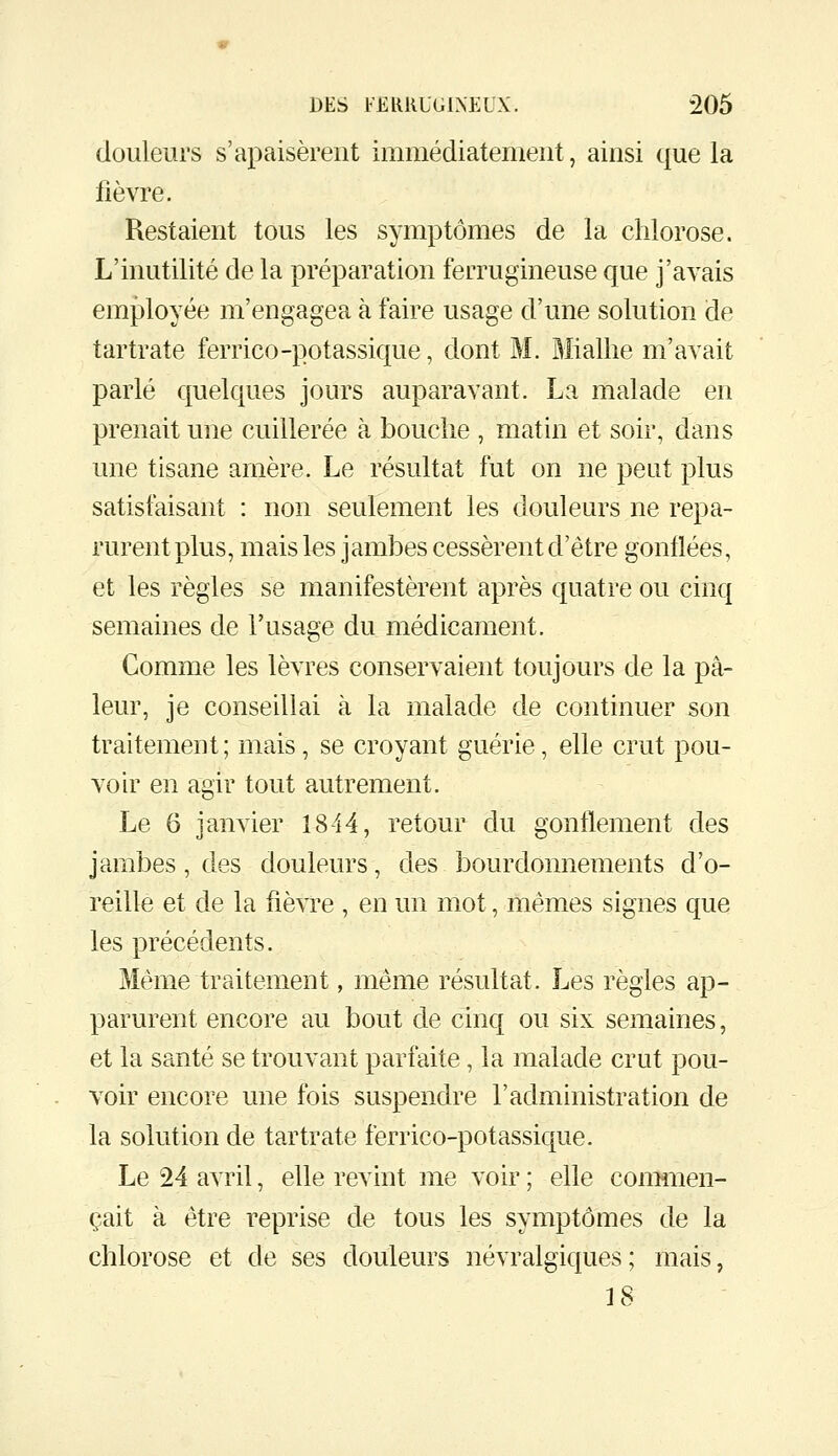 douleurs s'apaisèrent immédiatement, ainsi que la fièvre. Restaient tous les symptômes de la chlorose. L'inutilité de la préparation ferrugineuse que j'avais employée m'engagea à faire usage d'une solution de tartrate ferrico-potassique, dont M. Mialhe m'avait parlé quelques jours auparavant. La malade en prenait une cuillerée à bouche , matin et soir, dans une tisane arnère. Le résultat fut on ne peut plus satisfaisant : non seulement les douleurs ne repa- rurent plus, mais les jambes cessèrent d'être gonflées, et les règles se manifestèrent après quatre ou cinq semaines de l'usage du médicament. Comme les lèvres conservaient toujours de la pâ- leur, je conseillai à la malade de continuer son traitement ; mais , se croyant guérie, elle crut pou- voir en agir tout autrement. Le 6 janvier 1844, retour du gonflement des jambes, des douleurs, des bourdonnements d'o- reille et de la fièvre , en un mot, mêmes signes que les précédents. Même traitement, même résultat. Les règles ap- parurent encore au bout de cinq ou six semaines, et la santé se trouvant parfaite, la malade crut pou- voir encore une fois suspendre l'administration de la solution de tartrate ferrico-potassique. Le 24 avril, elle revint me voir ; elle commen- çait à être reprise de tous les symptômes de la chlorose et de ses douleurs névralgiques; mais, 18