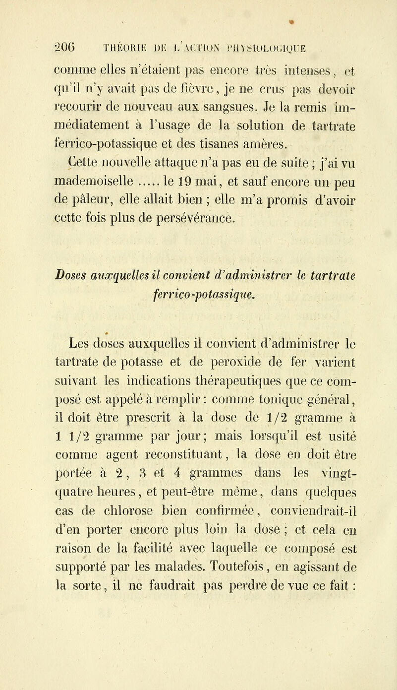 comme elles n'étaient pas encore très intenses , et qu'il n'y avait pas de fièvre, je ne crus pas devoir recourir de nouveau aux sangsues. Je la remis im- médiatement à l'usage de la solution de tartrate ferrico-potassique et des tisanes amères. Cette nouvelle attaque n'a pas eu de suite ; j'ai vu mademoiselle le 19 mai, et sauf encore un peu de pâleur, elle allait bien ; elle m'a promis d'avoir cette fois plus de persévérance. Doses auxquelles il convient d'administré?' le tartrate ferrico-potassique. Les doses auxquelles il convient d'administrer le tartrate de potasse et de peroxide de fer varient suivant les indications thérapeutiques que ce com- posé est appelé à remplir : comme tonique général, il doit être prescrit à la dose de 1/2 gramme à 11/2 gramme par jour; mais lorsqu'il est usité comme agent reconstituant, la dose en doit être portée à 2, 3 et 4 grammes dans les vingt- quatre heures, et peut-être même, dans quelques cas de chlorose bien confirmée, conviendrait-il d'en porter encore plus loin la dose ; et cela en raison de la facilité avec laquelle ce composé est supporté par les malades. Toutefois, en agissant de la sorte, il ne faudrait pas perdre de vue ce fait :