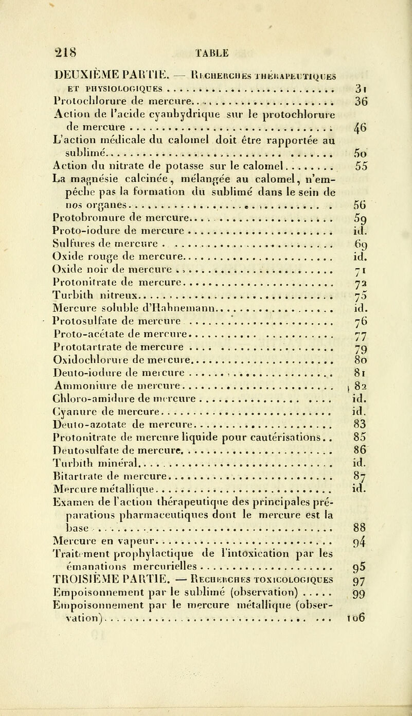 DEUXIÈME PAIVI'IE. — Ul CHEIîCIIES IHKKAPLDTIQliES ET PHYSIOLOGIQUES 3 I Proloclilorure de mercure 36 Aclion de l'acide cyanbydrique sur le protochlorure de mercure 46 L'action médicale du calomel doit être rapportée au sublimé ■. 5o Action du nitrate de potasse sur le calomel 55 La maj^nésie calcinée, mélanjrée au calomel, n'em- pêche pas la formation du sublimé dans le sein de nos organes « 56 Protobromure de mercure 59 Proto-iodure de mercure id. Sulfures de mercure 69 Oxide rouge de mercure id. Oxide noir de mercure ., j i Protonttrate de mercure y2 Turbilh nitreux 75 Mercure soluble d'Hahnemann id. Prolosulfate de mercure * 76 Proto-acétate de mercure 77 Prototartrate de mercure 79 Oxidochlorui e de mercure 80 Deuto-iodiire de mercure , 81 Amnioniure de mercure (82 Chloro-amidnre de mercure id. Cyanure de mercure id. Deulo-azotate de mercure 83 Protonitrate de mercure liquide pour cautérisations. . 85 Deutosulfate de mercure 86 Turbith minéral. id. Bitartrate de mercure 87 Mercure métallique id. Examen de l'action thérapeutiqiie des principales pré- parations pharmaceutiques dont le mercure est la base 88 Mercure en vapeur 94 Traiti ment prophylactique de l'intoxication par les émanations mercurielles gS TPiOISIÈME PAPiTlE. — Recukuchks toxicologiques 97 Empoisonnement par le sublimé (observation) 99 Empoisonnement par le mercure métallique (obser- vation) ... 106