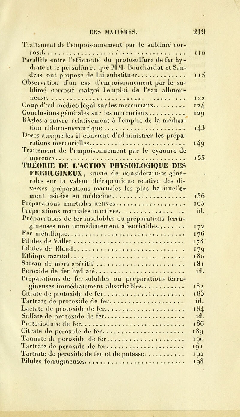 '1 raiteiiK'iit de l'empoisonnement par le sublimé cor- rosif r lo Parallèle entre l'efficacité du protosulfure de fer hy- draté et le persulfure, que M\I. Bouchardat et San- dras ont proposé de lui substituer 115 Observation d'vm cas d'em[)oisonîiement par le su- blimé corrosif mal^^ré 1 emploi de l'eau albumi- neuse 122 Coup d'œil médico-légal sur les mercuriaux 124 Conclusions ^^éuérales sur les mercuriaux 129 Rè(îles à suivre relativement à l'emploi de la médiea- tion chloro-mercurique •. . i43 Doses auxquelles il convient d'administrer les prépa- rations mercurielles l49 Traitement de l'empoisonnement par le cyanure de mercure l55 THÉORIE DE L'ACTION PHYSIOLOGIQUE DES FERRUGINEUX, suivie de considérations (;éné- rales sur la Vcdeur thérapeutique relative des di- versf's préparations martiales les plus habiluel'e- ment usitées en médecine i56 Préparations martiales actives i65 Préparafions martiales inactives • id. Préparations de fer insolubles ou préparations ferru- gineuses non immédiatement absorbables 172 Fer métallique 176 Pilules de Vallet 178 Pilules de Rlaud 179 Ethiops maniai 180 Safran de m.irs apéritif 181 Peroxide de fer hydraté id. Préparations de fer solubles ou préparations ferru- gineuses immédiatement absorbables 182 Citrate de protoxide de fer i83 Tartrate de protoxide de fer ■ . • id. Lactate de protoxide de fer 184 Sulfate de protoxide de fer id. Proto-iodure de ff^r 1 86 Citrate de peroxide de fer 189 Tannate de peroxide de fer 190 Tartrate de peroxide de fer 191 Tartrate de peroxide de fer et de potasse. 192 Pilules ferrugineuses 198