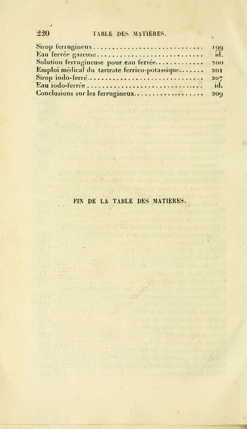 Siro|D terrugiueux i gg Eau ferrée (ja/euse ici. Solution ferrugineuse pour eau ferrée 200 Emploi médical du tartrate ferrico-polassique 201 Sirop iodo-ferré,. , 207 Eau iodo-ferrée id. Conclusions sur les ferrugineux 209 FIN DE LA TABLE DES MATIERES.