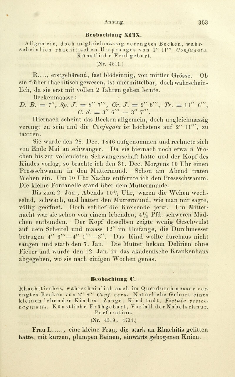 Beobachtting XCIX. Allgemein, doch ungleich mässig verengtes Becken, wahr- scheinlich rhachitischen Ursprunges von 2 11' Conjugata. Künstliche Frühgeburt. (Nr. 4611.) R—, erstgebärend, fast blödsinnig, von mittler Grösse. Ob sie früher rhachitisch gewesen, ist unermittelbar, doch wahrschein- lich, da sie erst mit vollen 2 Jahren gehen lernte. Eeckenmaasse: B. B. = 1, Sp. J. = 8 1', Cr. J. = 9 6', Tr. = 11 6', C. d. = 3 6' — 3 f. Hiernach scheint das Becken allgemein, doch uiigleichmässig verengt zu sein und die Conjugata ist höchstens auf 2 1 \', zu taxiren. Sie wurde den 28. Dec. 1846 aufgenommen und rechnete sich von Ende Mai an schwanger. Da sie hiernach noch etwa 8 Wo- chen bis zur vollendeten Schwangerschaft hatte und der Kopf des Kindes vorlag, so brachte ich den 31. Dec. Morgens 10 Uhr einen Pressschwamm in den Muttermund. Schon am Abend traten Wehen ein. Um 10 Uhr Nachts entfernte ich den Pressschwamm. Die kleine Fontanelle stand über dem Muttermunde. Bis zum 2. Jan., Abends lOVa Uhr, waren die Wehen wech- selnd, schwach, und hatten den Muttermund, wie man mir sagte, völlig geöffnet. Doch schlief die Kreisende jetzt. Um Mitter- nacht war sie schon von einem lebenden, i*/« Pfd. schweren Mäd- chen entbunden. Der Kopf desselben zeigte wenig Geschwulst auf dem Scheitel und maass 12 im Umfange, die Durchmesser betrugen 4 6'—4 l'—3. Das Kind wollte durchaus nicht saugen und starb den 7. Jan. Die Mutter bekam Delirien ohne Fieber und wurde den 12. Jan. in das akademische Krankenhaus abgegeben, wo sie nach einigen Wochen genas. Beobachtncg C. Rhachitisches, wahrscheinlich auch im Querdurchmesser ver- engtes Becken von 2 8' Conj. vera. Natürliche Geburt eines kleinen leben den Kindes. Zange, Kind todt, Fistula vesico- vaginalis. Künstliche Frühgeburt, Vorfall derNabelschnur, Perforation. (Nr. 4519, 4734.) Frau L , eine kleine Frau, die stark an Rhachitis gelitten hatte, mit kurzen, plumpen Beinen, einwärts gebogenen Knien.