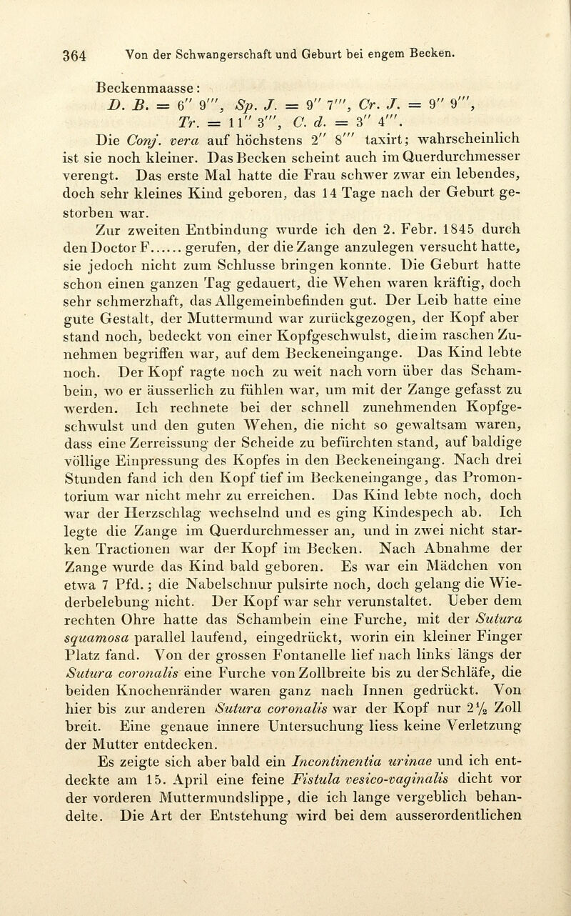 Beckenmaasse: D. B. = 6 9', Sp. J. = 9 1', Cr. J. = 9 9', Tr. = 11 3', C. d. = 3 4'. Die Conj. mra auf höchstens 2 8' taxirt; wahrscheinlich ist sie noch kleiner. Das Becken scheint auch im Querdurchmesser verengt. Das erste Mal hatte die Frau schwer zwar ein lebendes, doch sehr kleines Kind geboren, das 14 Tage nach der Geburt ge- storben war. Zur zweiten Entbindung wurde ich den 2. Febr. 1845 durch den Doctor F gerufen, der die Zange anzulegen versucht hatte, sie jedoch nicht zum Schlüsse bringen konnte. Die Geburt hatte schon einen ganzen Tag gedauert, die Wehen waren kräftig, doch sehr schmerzhaft, das Allgemeinbefinden gut. Der Leib hatte eine gute Gestalt, der Muttermund war zurückgezogen, der Kopf aber stand noch, bedeckt von einer Kopfgeschwulst, die im raschen Zu- nehmen begriffen war, auf dem Beckeneingange. Das Kind lebte noch. Der Kopf ragte noch zu weit nach vorn über das Scham- bein, wo er äusserlich zu fühlen war, um mit der Zange gefasst zu werden. Ich rechnete bei der schnell zunehmenden Kopfge- schwulst und den guten Wehen, die nicht so gewaltsam waren, dass eine Zerreissung der Scheide zu befürchten stand, auf baldige völlige Einpressung des Kopfes in den Beckeneingang. Nach drei Stunden fand ich den Kopf tief im Beckeneingange, das Promon- torium war nicht mehr zu erreichen. Das Kind lebte noch, doch war der Herzschlag wechselnd und es ging Kindespech ab. Ich legte die Zange im Querdurchmesser an, und in zwei nicht star- ken Tractionen war der Kopf im Becken. Nach Abnahme der Zange wurde das Kind bald geboren. Es war ein Mädchen von etwa 7 Pfd.; die Nabelschnur pulsirte noch, doch gelang die Wie- derbelebung nicht. Der Kopf Avar sehr verunstaltet. Ueber dem rechten Ohre hatte das Schambein eine Furche, mit der Sutura squamosa parallel laufend, eingedrückt, worin ein kleiner Finger Platz fand. Von der grossen Fontanelle lief nach links längs der Sutura coronalis eine Furche von Zollbreite bis zu der Schläfe, die beiden Knochenränder waren ganz nach Innen gedrückt. Von hier bis zur anderen Sutura coronalis war der Kopf nur 2^/^ Zoll breit. Eine genaue innere Untersuchung Hess keine Verletzung der Mutter entdecken. Es zeigte sich aber bald ein Incontinentia urinae und ich ent- deckte am 15. April eine feine Fistula vesico-vagitialis dicht vor der vorderen Muttermundslippe, die ich lange vergeblich behan- delte. Die Art der Entstehung wird bei dem ausserordentlichen