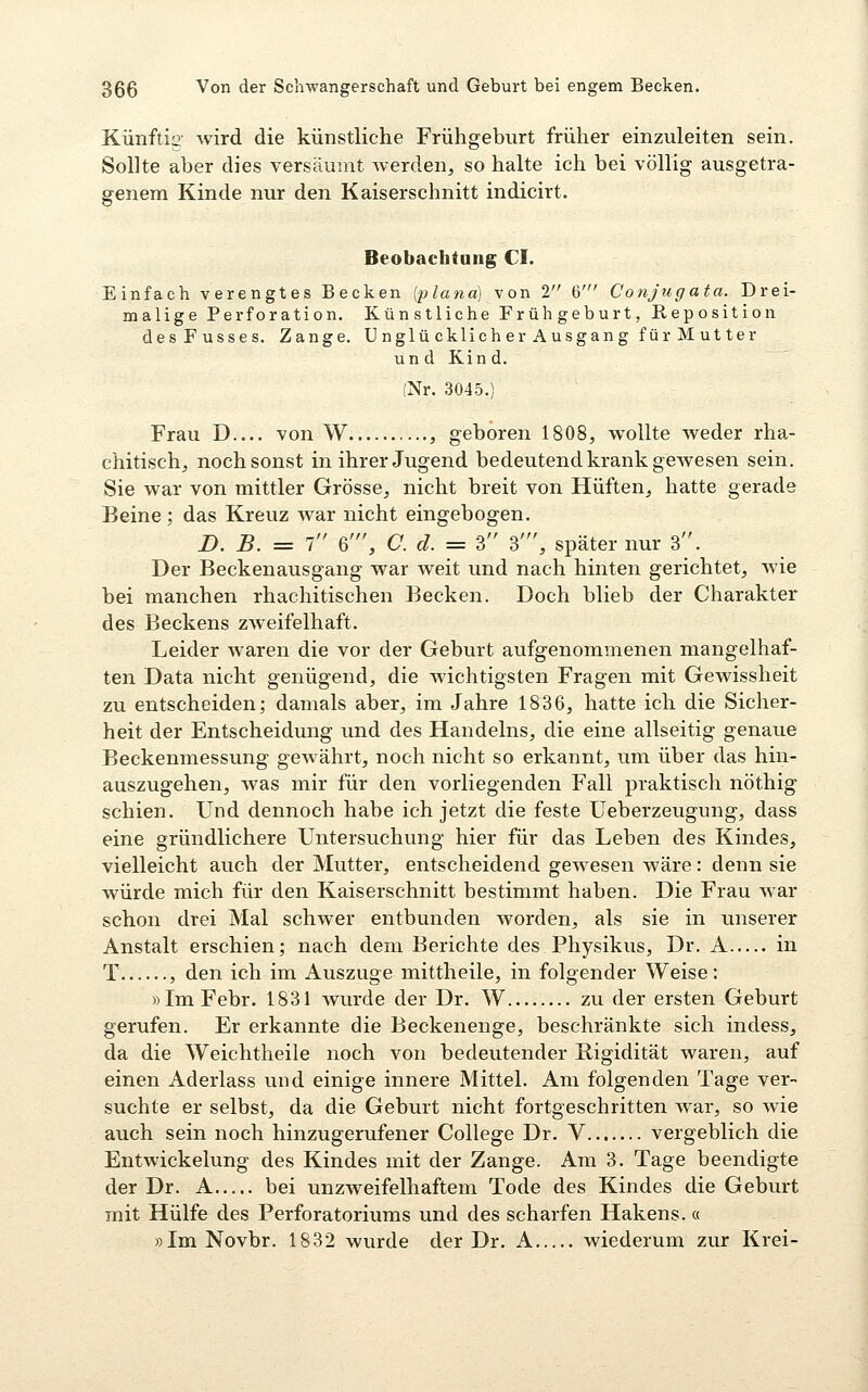 Künftig wird die künstliche Frühgeburt früher einzuleiten sein. Sollte aber dies versäumt Averden, so halte ich bei völlig ausgetra- ffenem Kinde nur den Kaiserschnitt indicirt. & Beobachtung CI. Einfach verengtes Becken [plana] von 2 6' Conjugata. Drei- malige Perforation, Künstliche Frühgeburt, Reposition desFusses. Zange. Unglü cklich er Ausgang für M ut ter un d Kin d. (Nr. 3045.) Frau D von W , geboren 1808, wollte weder rha- chitisch, noch sonst in ihrer Jugend bedeutend krank gewesen sein. Sie war von mittler Grösse, nicht breit von Hüften, hatte gerade Beine; das Kreuz war nicht eingebogen. JD. B. = 1 6', C. d. = 3 3', später nur 3. Der Beckenausgang war weit und nach hinten gerichtet, wie bei manchen rhachitischen Becken. Doch blieb der Charakter des Beckens zweifelhaft. Leider waren die vor der Geburt aufgenommenen mangelhaf- ten Data nicht genügend, die wichtigsten Fragen mit Gewissheit zu entscheiden; damals aber, im Jahre 1836, hatte ich die Sicher- heit der Entscheidung und des Handelns, die eine allseitig genaue Beckenmessung gewährt, noch nicht so erkannt, um über das hin- auszugehen, was mir für den vorliegenden Fall praktisch nöthig schien. Und dennoch habe ich jetzt die feste Ueberzeugung, dass eine gründlichere Untersuchung hier für das Leben des Kindes, vielleicht auch der Mutter, entscheidend gewesen wäre: denn sie würde mich für den Kaiserschnitt bestimmt haben. Die Frau war schon drei Mal schwer entbunden worden, als sie in unserer Anstalt erschien; nach dem Berichte des Physikus, Dr. A in T , den ich im Auszuge mittheile, in folgender Weise: »Im Febr. 1831 wurde der Dr. W zu der ersten Geburt gerufen. Er erkannte die Beckenenge, beschränkte sich indess, da die Weichtheile noch von bedeutender Rigidität waren, auf einen Aderlass und einige innere Mittel. Am folgenden Tage ver- suchte er selbst, da die Geburt nicht fortgeschritten war, so wie auch sein noch hinzugerufener College Dr. V vergeblich die Entwickelung des Kindes mit der Zange. Am 3. Tage beendigte der Dr. A bei unzweifelhaftem Tode des Kindes die Geburt mit Hülfe des Perforatoriums und des scharfen Hakens. « »ImNovbr. 1832 wurde der Dr. A wiederum zur Krei-