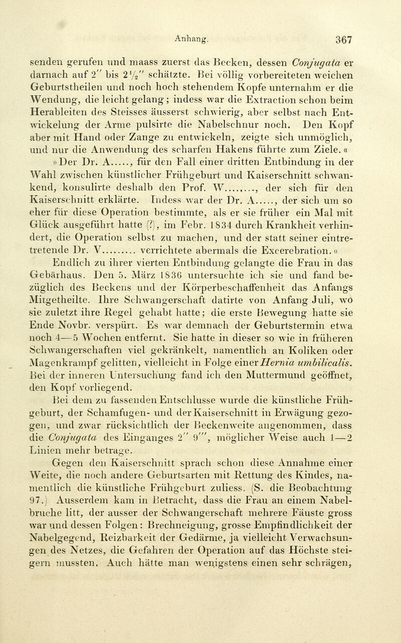 senden gerufen und maass zuerst das Becken, dessen Conjugata er darnach auf 2 bis 2^/2 schätzte. Bei völlig vorbereiteten weichen Geburtstheilen und noch hoch stehendem Kopfe unternahm er die Wendung, die leicht gelang; indess war die Extraction schon beim Herableiten des Steisses äusserst schwierig, aber selbst nach Ent- wickelung der Arme pulsirte die Nabelschnur noch. Den Kopf aber mit Hand oder Zange zu entwickeln, zeigte sich unmöglich, und nur die Anwendung des scharfen Hakens führte zum Ziele.« »Der Dr. A , für den Fall einer di'itten Entbindung in der Wahl zwischen künstlicher Frühgeburt und Kaiserschnitt schwan- kend, konsulirte deshalb den Prof. W , der sich für den Kaiserschnitt erklärte. Indess war der Dr. A , der sich um so eher für diese Operation bestimmte, als er sie früher ein Mal mit Glück ausgeführt hatte (?), im Febr. 1834 durch Krankheit verhin- dert, die Operation selbst zu machen, und der statt seiner eintre- tretende Dr. V verrichtete abermals die Excerebration.« Endlich zu ihrer vierten Entbindung gelangte die Frau in das Gebärhaus. Den 5. März 1836 untersuchte ich sie und fand be- züglich des Beckens und der KörperbeschafFenheit das Anfangs Mitgetheilte. Ihre Schwangerschaft datirte von Anfang Juli, wo sie zuletzt ihre Kegel gehabt hatte; die erste Bewegung hatte sie Ende Novbr. verspürt. Es war demnach der Geburtstermin etwa noch 4—5 Wochen entfernt. Sie hatte in dieser so wie in früheren ScliAvangerschaften viel gekränkelt, namentlich an Koliken oder Magenkrampf gelitten, vielleicht in Folge einerHernia umbilicalis. Bei der inneren Untersuchung fand ich den Muttermund geöifnet, den Kopf vorliegend. Bei dem zu fassenden Entschlüsse wurde die künstliche Früh- geburt, der Schamfugen- und der Kaiserschnitt in Erwägung gezo- gen, und zwar rücksichtlich der Beckenweite angenommen, dass die Conjugata des Einganges 2 %', möglicher Weise auch 1—2 Linien mehr betrage. Gegen den Kaiserschnitt sprach schon diese Annahme einer Weite, die noch andere Geburtsarten mit Kettung des Kindes, na- mentlich die künstliche Frühgeburt zuliess. (S. die Beobachtung 97.) Ausserdem kam in Betracht, dass die Frau an einem Nabel- bruche litt, der ausser der Schwangerschaft mehrere Fäuste gross war und dessen Folgen: Brechneigung, grosse Empfindlichkeit der Nabelgegend, Reizbarkeit der Gedärme, ja vielleicht Verwachsun- gen des Netzes, die Gefahren der Operation auf das Höchste stei- gern mussten. Auch hätte man wenigstens einen sehr schrägen.