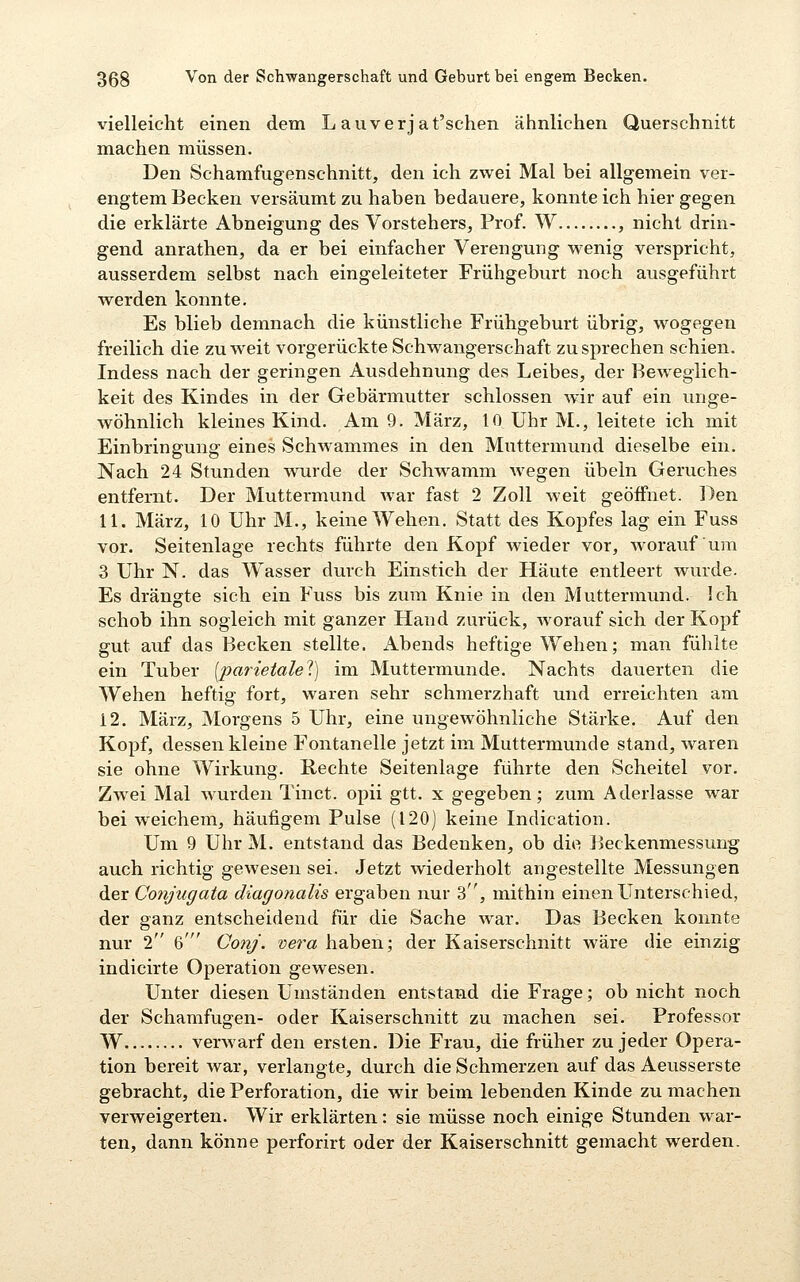 vielleicht einen dem L auverjat'schen ähnlichen Querschnitt machen müssen. Den Schamfugenschnitt, den ich zwei Mal bei allgemein ver- engtem Becken versäumt zu haben bedauere, konnte ich hier gegen die erklärte Abneigung des Vorstehers, Prof. W , nicht drin- gend anrathen, da er bei einfacher Verengung wenig verspricht, ausserdem selbst nach eingeleiteter Frühgeburt noch ausgeführt werden konnte. Es blieb demnach die künstliche Frühgeburt übrig, wogegen freilich die zu weit vorgerückte Schwangerschaft zusprechen schien. Indess nach der geringen Ausdehnung des Leibes, der Beweglich- keit des Kindes in der Gebärmutter schlössen w'ir auf ein unge- wöhnlich kleines Kind. Am 9. März, 10 Uhr M., leitete ich mit Einbringung eines Schwammes in den Muttermund dieselbe ein. Nach 24 Stunden wurde der Schwamm Avegen Übeln Geruches entfernt. Der Muttermund war fast 2 Zoll weit geöffnet. Den 11. März, 10 Uhr M., keine Wehen. Statt des Kopfes lag ein Fuss vor. Seitenlage rechts führte den Kopf wieder vor, worauf um 3 Uhr N. das Wasser durch Einstich der Häute entleert wurde. Es drängte sich ein Fuss bis zum Knie in den Muttermund. Ich schob ihn sogleich mit ganzer Hand zurück, worauf sich der Kopf gut auf das Becken stellte, xlbends heftige Wehen; man fühlte ein Tuber [parietale^.] im Muttermunde. Nachts dauerten die Wehen heftig fort, waren sehr schmerzhaft und erreichten am 12. März, Morgens 5 Uhr, eine ungewöhnliche Stärke. Auf den Kopf, dessen kleine Fontanelle jetzt im Muttermunde stand, waren sie ohne Wirkung. Rechte Seitenlage führte den Scheitel vor. Zwei Mal wurden Tinct. opii gtt. x gegeben; zum Aderlasse war bei weichem, häufigem Pulse (120) keine Indication. Um 9 Uhr M. entstand das Bedenken, ob die Beckenmessung auch richtig gewesen sei. Jetzt wiederholt angestellte Messungen der Conjugata diagonalis ergaben nur 3, mithin einen Unterschied, der ganz entscheidend für die Sache war. Das Becken konnte nur 2 6' CotiJ. vera haben; der Kaiserschnitt wäre die einzig indicirte Operation gewesen. Unter diesen Umständen entstand die Frage; ob nicht noch der Scharafugen- oder Kaiserschnitt zu machen sei. Professor W verwarf den ersten. Die Frau, die früher zu jeder Opera- tion bereit war, verlangte, durch die Schmerzen auf das Aeusserste gebracht, die Perforation, die wir beim lebenden Kinde zu machen verweigerten. Wir erklärten: sie müsse noch einige Stunden war- ten, dann könne perforirt oder der Kaiserschnitt gemacht werden.