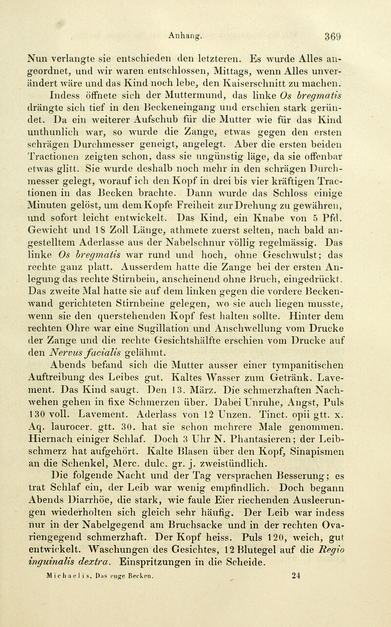Nun verlangte sie entschieden den letzteren. Es wurde Alles an- geordnet, und wir waren entschlossen, Mittags, wenn Alles unver- ändert Aväre und das Kind noch lebe, den Kaiserschnitt zu machen. Indess öffnete sich der Muttermund, das linke Os bregmatis drängte sich tief in den Eeckeneingang und erschien stark gerun- det. Da ein weiterer Aufschub für die Mutter wie für das Kind unthunlich war, so wurde die Zange, etwas gegen den ersten schrägen Durchmesser geneigt, angelegt. Aber die ersten beiden Tractionen zeigten schon, dass sie ungünstig läge, da sie offenbar etwas glitt. Sie wurde deshalb noch mehr in den schrägen Durch- messer gelegt, AA'orauf ich den Kopf in drei bis vier kräftigen Trac- tionen in das Becken brachte. Dann wurde das Schloss einige Minuten gelöst, um dem Kopfe Freiheit zur Drehung zu gewähren, und sofort leicht entwickelt. Das Kind, ein Knabe von 5 Pfd. Gewicht und 18 Zoll Länge, athmete zuerst selten, nach bald an- gestelltem Aderlasse aus der Nabelschnur völlig regelmässig. Das linke Os hregmatis Avar rund und hoch, ohne Geschwulst; das rechte ganz platt. Ausserdem hatte die Zange bei der ersten An- legung das rechte Stirnbein, anscheinend ohne Eruch, eingedrückt. Das zweite Mal hatte sie auf dem linken gegen die vordere Becken- wand gerichteten Stirnbeine gelegen, wo sie auch liegen musste, wenn sie den querstehenden Kopf fest halten sollte. Hinter dem rechten Ohre war eine Sugillation und Anschwellung vom Drucke der Zange und die rechte Gesichtshälfte erschien vom Drucke auf den Nervus facialis gelähmt. Abends befand sich die Mutter ausser einer tympanitischen Auftreibung des Leibes gut. Kaltes Wasser zum Getränk. Lave- ment. Das Kind saugt. Den 13. März. Die schmerzhaften Nach- wehen gehen in fixe Schmerzen über. Dabei Unruhe, Angst, Puls 130 voll. Lavement. Aderlass von 12 Unzen. Tinct. opii gtt. x. Aq. laurocer. gtt. 30. hat sie schon mehrere Male genommen. Hiernach einiger Schlaf. Doch 3 Uhr N. Phantasieren; der Leib- schmerz hat aufgehört. Kalte Blasen über den Kopf, Sinapismen an die Schenkel, Merc. dulc. gr. j. zweistündlich. Die folgende Nacht und der Tag versprachen Besserung; es trat Schlaf ein, der Leib war wenig empfindlich. Doch begann Abends Diarrhöe, die stark, wie faule Eier riechenden Ausleerun- gen wiederholten sich gleich sehr häufig. Der Leib war indess nur in der Nabelgegend am Bruchsacke und in der rechten Ova- riengegend schmerzhaft. Der Kopf heiss. Puls 120, weich, gut entwickelt. Waschungen des Gesichtes, 12 Blutegel auf die Regio inguinalis dextra. Einspritzungen in die Scheide. Michaelis, D;is enge Becken. 24