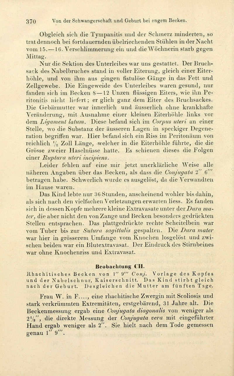 Obgleich sich die Tympanitis und der Schinerz minderten, so trat dennoch bei fortdauernden übelriechenden Stühlen in der Nacht vom 15.—16. Verschlimmerung ein und die Wöchnerin starb gegen Mittag. Nur die Sektion des Unterleibes war uns gestattet. Der Bruch- sack des Nabelbruches stand in voller Eiterung, gleich einer Eiter- höhle, und von ihm aus gingen fistulöse Gänge in das Fett und Zellgewebe. Die Eingeweide des Unterleibes waren gesund, nur fanden sich im Eecken 8 —12 Unzen flüssigen Eiters, Avie ihn Pe- ritonitis nicht liefert; er glich ganz dem Eiter des Bruchsackes. Die Gebärmutter war innerlich und äusserlich ohne krankhafte Veränderung, mit Ausnahme einer kleineu Eiterhöhle links vor dem Ligament latum. Diese befand sich im Corpus uteri an einer Stelle, wo die Substanz der äusseren Lagen in speckiger Degene- ration begriflen war. Hier befand sich ein Eiss im Peritonäum von reichlich y« Zoll Länge, -welcher in die Eiterhöhle führte, die die Grösse zweier Haselnüsse hatte. Es schienen dieses die Folgen einer Ruptura uteri incipiens. Leider fehlen auf eine mir jetzt unerklärliche Weise alle näheren Angaben über das Becken, als dass die Conjugata 2 6' betragen habe. Schwerlich wurde es ausgelöst, da die Verwandten im Hause waren. Das Kind lebte nur 36 Stunden, anscheinend wohler bis dahin, als sich nach den vielfachen Verletzungen erwarten Hess. Es fanden sich in dessen Kopfe mehrere kleine Extravasate unter &exDura ma- ter, die aber nicht den von Zange und Becken besonders gedrückten Stellen entsprachen. Das plattgedrückte rechte Scheitelbein war vom Tuber bis zur Sutura sagittalis gespalten. Die Dura mater war hier in grösserem Umfange vom Knochen losgelöst und zwi- schen beiden war ein Blutextravasat. Der Eindruck des Stirnbeines war ohne Knochenriss und Extravasat. Beobachtung CIL Khachitisches Becken von 1 9' ConJ. Vorlage des Kopfes und der Nabelschnur, Kaiserschnitt. Das Kind stirbt gleich nach der Geburt. Desgleichen die Mutter am fünften Tage. Frau W. in F , eine rhachitische Zwergin mit Scoliosis und stark verkrümmten Extremitäten, erstgebärend, 31 Jahre alt. Die Beckenmessung ergab eine Conjugata diagonalis von weniger als 2V2, die direkte Messung der Conjugata vera mit eingeführter Hand ergab weniger als 2. Sie hielt nach dem Tode gemessen genau 19.