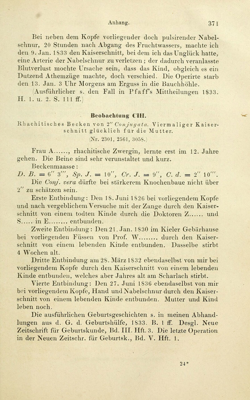 Bei neben dem Kopfe vorliegender doch pulsirender Nabel- schnur, 20 Stunden nach Abgang des Fruchtwassers^ machte ich den 9. Jan. 1833 den Kaiserschnitt^ bei dem ich das Unglück hatte, eine Arterie der Nabelschnur zu verletzen ; der dadurch veranlasste Blutverlust mochte Ursache sein, dass das Kind, obgleich es ein Dutzend Athemzüge machte, doch verschied. Die Operirte starb den 13. Jan. 3 Uhr Morgens am Erguss in die Bauchhöhle. (Ausführlicher s. den Fall in Pfaff's Mittheilungen 1833. H. 1. u. 2. S. 111 ff.) Beobachtimg CHI. ühachitisches Becken von 2 Conjugata. Viermaliger Kaiser- schnitt glücklich für die Mutter. (Nr. 2301, 2561, 305S.) Frau A , rhachitische Zwergin, lernte erst im 12. Jahre gehen. Die Beine sind sehr verunstaltet und kurz. Beckenmaasse: D. B. = 6 3', S2). J. = 10, Cr. J. = 9, C. d. = 2 10'. Die Conj. vera dürfte bei stärkerem Knochenbaue nicht über 2 zu schätzen sein. Erste Entbindung: Den J 8. Juni 1826 bei vorliegendem Kopfe und nach vergeblichem Versuche mit der Zange durch den Kaiser- schnitt von einem todten Kinde durch die Doktoren Z und S in E entbunden. Zweite Entbindung: Den 21. Jan. 1830 im Kieler Gebärhause bei vorliegenden Füssen von Prof. W durch den Kaiser- schnitt von einem lebenden Kinde entbunden. Dasselbe stirbt 4 Wochen alt. Dritte Entbindung am 28. März 1832 ebendaselbst von mir bei vorliegendem Kojjfe durch den Kaiserschnitt von einem lebenden Kinde entbunden, Avelches aber Jahres alt am Scharlach stirbt. Vierte Entbindung: Den 27. Juni 1836 ebendaselbst von mir bei vorliegendem Kopfe, Hand und Nabelschnur durch den Kaiser- schnitt von einem lebenden Kinde entbunden. Mutter und Kind leben noch. Die ausführlichen Geburtsgeschichten s. in meinen Abhand- lungen aus d. G. d. Geburtshülfe, 1833. B. l ff. Desgl. Neue Zeitschrift für Geburtskunde, Bd. III. Hft. 3. Die letzte Operation in der Neuen Zeitschr. für Geburtsk., Bd. V. Hft. 1. 24^