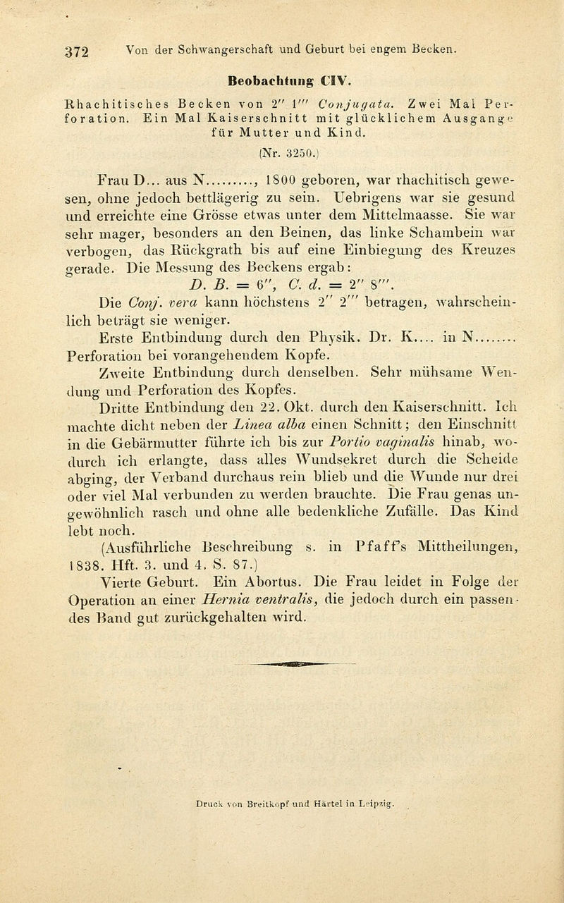 Beobachtung CIV. Rhachitisc hes Becken von 2 1' Conjugata. Zwei Mal Per- foration. Ein Mal Kaiserschnitt mit glücklichem Ausgang»-^ für Mutter und Kind. (Nr. 3250.) FrauD... aus N , 1800 geboren, war rhachitisch gewe- sen, ohne jedoch bettlägerig zu sein. Uebrigens war sie gesund und erreichte eine Grösse etwas unter dem Mittelmaasse. Sie war sehr mager, besonders an den Beinen, das linke Schambein war verbogen, das Eückgrath bis auf eine Einbiegung des Kreuzes gerade. Die Messung des Beckens ergab: D. B. = 6, Cd. = 2 8'. Die Co?ij. vera kann höchstens 2 2' betragen, Avahrschein- lich beträgt sie weniger. Erste Entbindung durch den Physik. Dr. K— in N Perforation bei vorangehendem Kopfe. Zweite Entbindung durch denselben. Sehr mühsame Wen- dung und Perforation des Kopfes. Dritte Entbindung den 22. Okt. durch den Kaiserschnitt. Ich machte dicht neben der Linea alba einen Schnitt; den Einschnitt in die Gebärmutter führte ich bis zur Portio tiaginalis hinab, wo- durch ich erlangte, dass alles Wundsekret durch die Scheide abging, der Verband durchaus rein blieb und die Wunde nur drei oder viel Mal verbunden zu werden brauchte. Die Frau genas un- gewöhnlich rasch und ohne alle bedenkliche Zufälle. Das Kind lebt noch. (Ausführliche Beschreibung s. in Pfaffs Mittheilungen, 1838. Hft. 3. und 4. S. 87.) Vierte Geburt. Ein Abortus. Die Frau leidet in Folge der Operation an einer Hernia ventralis, die jedoch durch ein passen- des Band gut zurückgehalten wird. Druck von Breitkopf und Härtel in Leipzig.