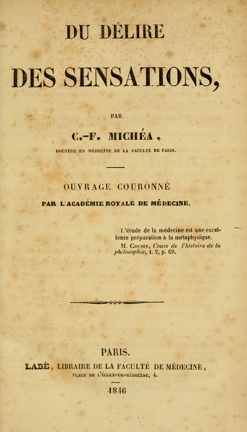 DU DÉLIRE DES SENSATIONS, PAR C.-F. MICHEA DOCTEUR EN MEDECINE DE LA FACULTE DE PARIS. OUVRAGE COURONNE PAR L'ACADÉMIE ROYALE DE MEDEGlNË. L'étude de la médecine est une excel* lente préparation à la métaphysique. M. Cousin, Cours de Vhisloirc de la philosophie^ t. 2, p. 69. PARIS. LABÈ, LIBRAIRE DE LA FACULTÉ DE JMÉDECIINÈ , PLACE DE l'ÉC0LE-DE-MÉDEC1NE, 4. 4840