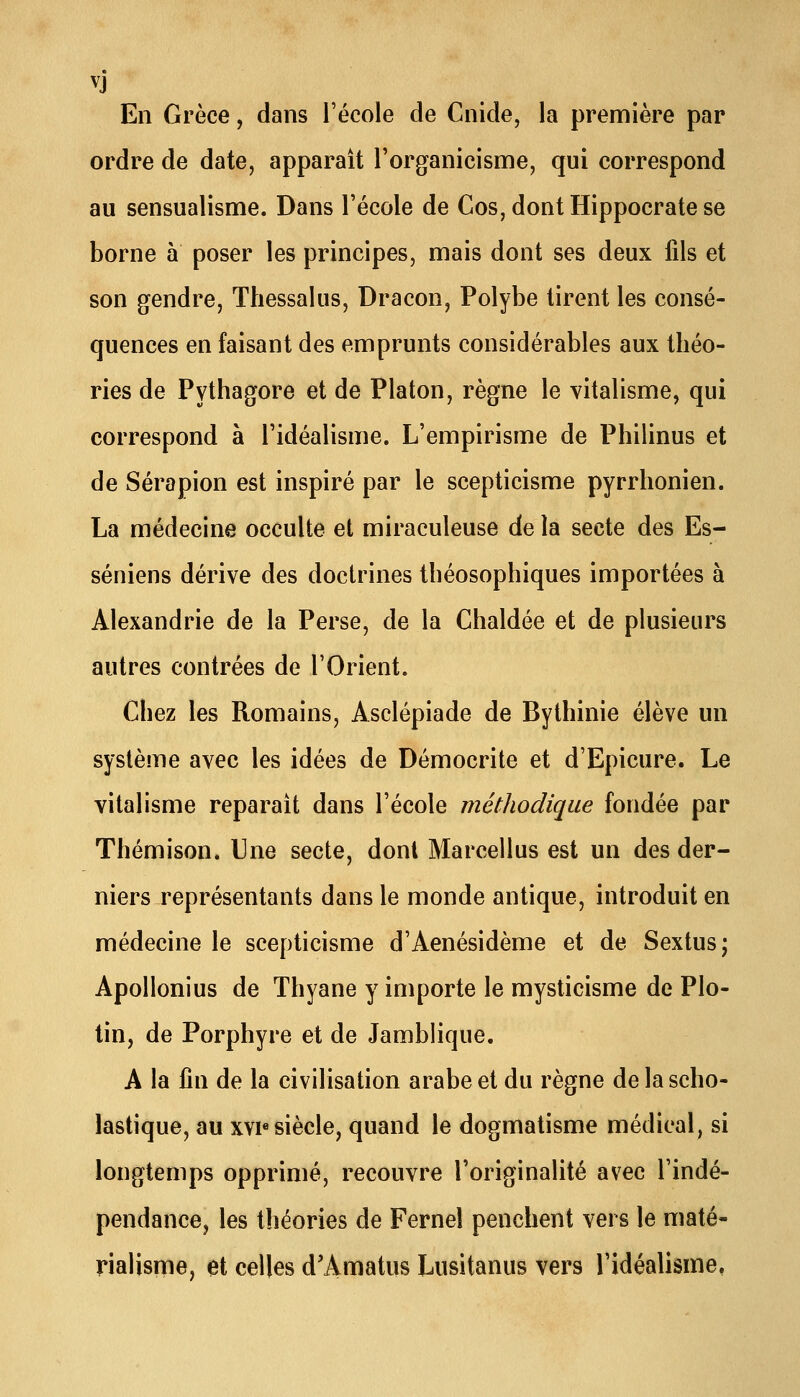 En Grèce, dans l'école de Cnide, la première par ordre de date, apparaît Torganicisme, qui correspond au sensualisme. Dans l'école de Cos,dontHippocratese borne à poser les principes, mais dont ses deux fils et son gendre, Thessalus, Dracon, Polybe tirent les consé- quences en faisant des emprunts considérables aux théo- ries de Pythagore et de Platon, règne le vitalisme, qui correspond à l'idéalisme. L'empirisme de Philinus et de Sérapion est inspiré par le scepticisme pyrrhonien. La médecine occulte et miraculeuse de la secte des Es- séniens dérive des doctrines tbéosophiques importées à Alexandrie de la Perse, de la Chaldée et de plusieurs autres contrées de l'Orient. Chez les Romains, Asclépiade de Bythinie élève un système avec les idées de Démocrite et d'Epicure. Le vitalisme reparait dans l'école méthodique fondée par Thémison. Une secte, dont Marcellus est un des der- niers représentants dans le monde antique, introduit en médecine le scepticisme d'Aenésidème et de Sextus; Apollonius de Thyane y importe le mysticisme de PIo- tin, de Porphyre et de Jamblique. A la fin de la civilisation arabe et du règne de la scho- lastique, au xvi« siècle, quand le dogmatisme médical, si longtemps opprimé, recouvre l'originalité avec l'indé- pendance, les théories de Ferneî penchent vers le maté- rialisme, et celles d'Amatus Lusitanus vers l'idéalisme,