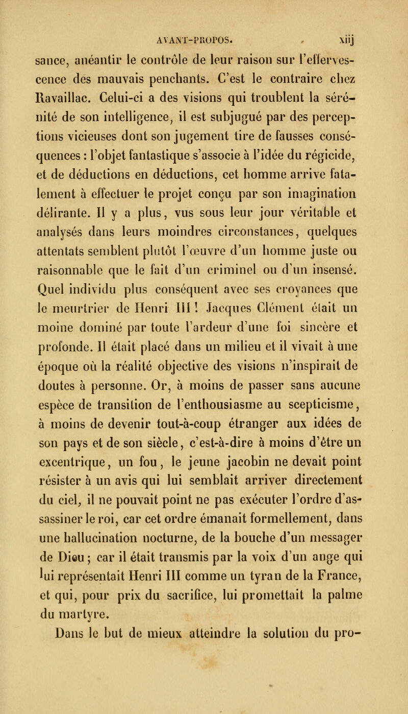 sauce, anéantir le contrôle de leur raison sur l'efferves- cence des mauvais penchants. C'est le contraire chez Ravaillac. Celui-ci a des visions qui troublent la séré- nité de son intelligence^ il est subjugué par des percep- tions vicieuses dont son jugement tire de fausses consé- quences : l'objet fantastique s'associe à l'idée du régicide, et de déductions en déductions, cet homme arrive fata- lement à effectuer le projet conçu par son imagination délirante. Il y a plus, vus sous leur jour véritable et analysés dans leurs moindres circonstances, quelques attentats semblent plutôt l'œuvre d'un homme juste ou raisonnable que le fait d'un criminel ou d'un insensé. Quel individu plus conséquent avec ses croyances que le meurtrier de Henri III ! Jacques Clément élait un moine dominé par toute l'ardeur d'une foi sincère et profonde. Il était placé dans un milieu et il vivait à une époque où la réalité objective des visions n'inspirait de doutes à personne. Or, à moins de passer sans aucune espèce de transition de l'enthousiasme au scepticisme, à moins de devenir tout-à-coup étranger aux idées de son pays et de son siècle, c'est-à-dire à moins d'être un excentrique, un fou, le jeune jacobin ne devait point résister à un avis qui lui semblait arriver directement du ciel, il ne pouvait point ne pas exécuter l'ordre d'as- sassiner le roi, car cet ordre émanait formellement, dans une hallucination nocturne, de la bouche d'un messager de Dieu ; car il était transmis par la voix d'un ange qui lui représentait Henri III comme un tyran de la France, et qui, pour prix du sacrifice, lui promettait la palme du martyre. Dans le but de mieux atteindre la solution du pro-