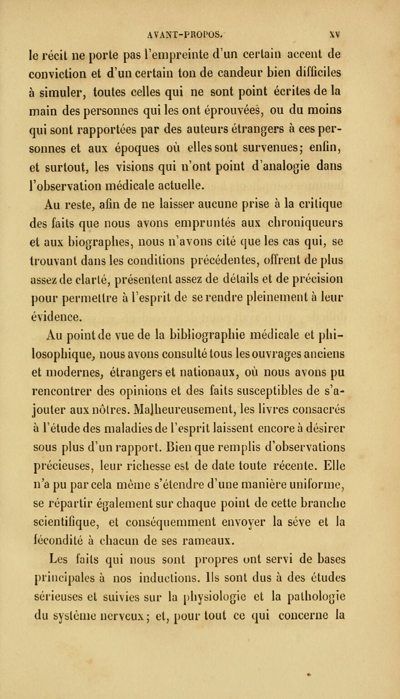 le récit ne porte pas l'empreinte d'un certain accent de conviction et d'un certain ton de candeur bien difficiles à simuler, toutes celles qui ne sont point écrites de la main des personnes qui les ont éprouvées, ou du moins qui sont rapportées par des auteurs étrangers à ces per- sonnes et aux époques où elles sont survenues; enfin, et surtout, les visions qui n'ont point d'analogie dans l'observation médicale actuelle. Au reste, afin de ne laisser aucune prise à la critique des faits que nous avons empruntés aux cbroniqueurs et aux biographes, nous n'avons cité que les cas qui, se trouvant dans les conditions précédentes, offrent de plus assez de clarté, présentent assez de détails et de précision pour permettre à l'esprit de se rendre pleinement à leur évidence. Au point de vue de la bibliographie médicale et phi- losophique, nous avons consulté tous les ouvrages anciens et modernes^ étrangers et nationaux, où nous avons pu rencontrer des opinions et des faits susceptibles de s'a- jouter aux nôtres. Malheureusement, les livres consacrés à l'étude des maladies de l'esprit laissent encore à désirer sous plus d'un rapport. Bien que remplis d'observations précieuses, leur richesse est de date toute récente. Elle n'a pu par cela même s'étendre d'une manière uniforme, se répartir également sur chaque point de cette branche scientifique, et conséquemment envoyer la sève et la fécondité à chacun de ses rameaux. Les faits qui nous sont propres ont servi de bases principales à nos inductions. Ils sont dus à des études sérieuses et suivies sur la physiologie et la pathologie du système nerveux; et, pour tout ce qui concerne la