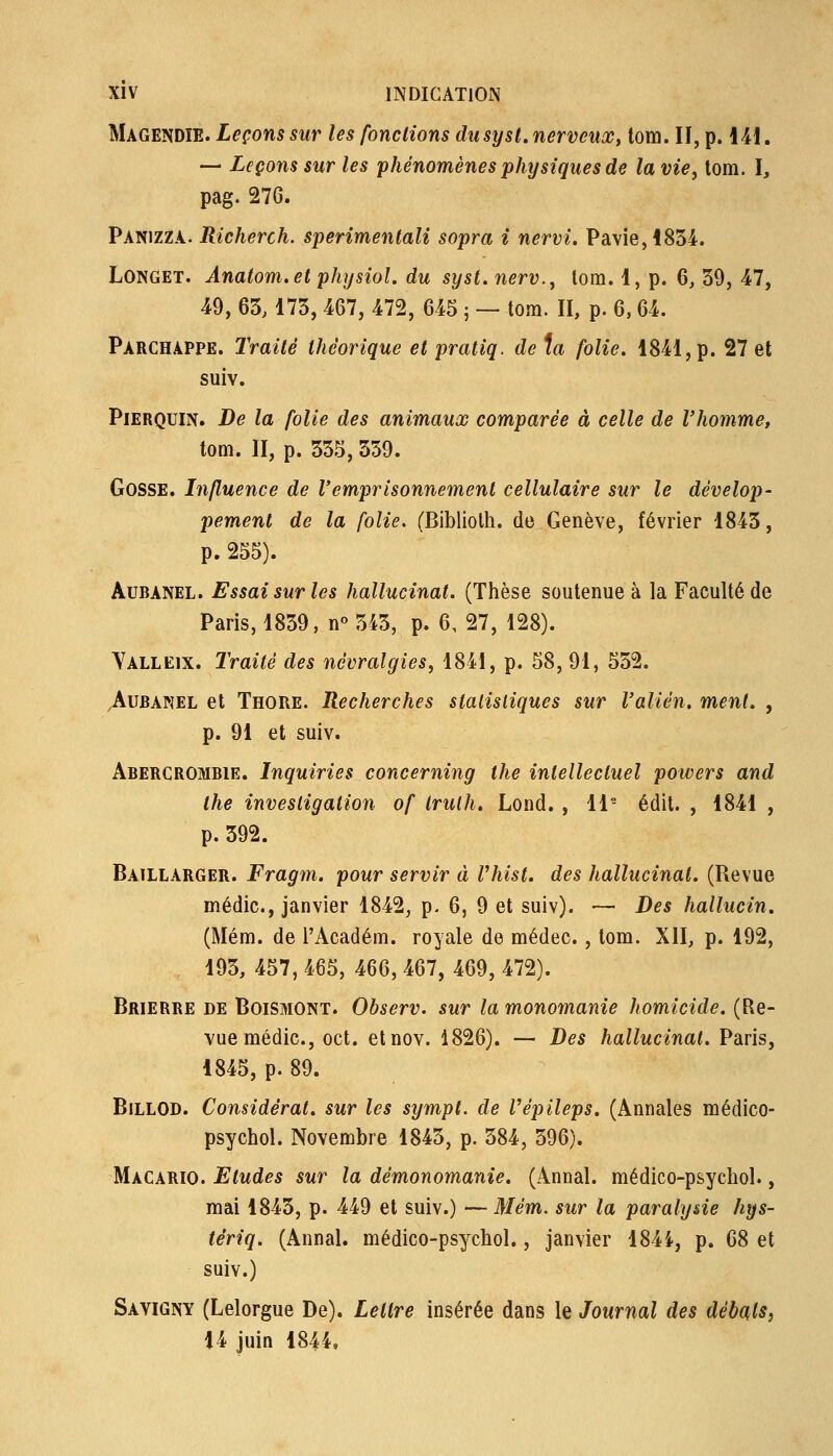 Magendîe. Leçons sur les fondions diisysl. nerveux, lom. Il, p. \M. — Leçons sur les phénomènes physiques de la vie^ lom. ï, pag. 27G. Panizzà. Richerch. sperimenlali sopra i nervi, Pavie,i834. LONGET. Ânatom.et physiol. du syst. nerv., tom. 1, p. 6, 39, 47, 49, 63,173, 467, 472, 645 j — tom. II, p. 6,64. Parchàppe. Traité théorique et pratiq. de ia folie. 1841, p. 27 et suiv. PiERQuiN. De la folie des animaux comparée à celle de l'homme, tom. II, p. 335, 559. Gosse. Influence de l'emprisonnement cellulaire sur le dévelop- pement de la folie. (Bibliolh. de Genève, février 1843, p. 255). AuBANEL. Essai sur les hallucinat. (Thèse soutenue à la Faculté de Paris, 1839, n« 343, p. 6, 27, 128). Yalleix. Traité des névralgies, 1841, p. 58, 91, 532. .AuBANEL et Thore. Recherches statistiques sur l'alién. ment, , p. 91 et suiv. Abercrombie. Inquiries concerning the intellectuel potvers and ihe investigation of Irulh. Lond. , 11- édit. , 1841 , p. 392. Batllarger. Fragm. pour servir à Vhist. des hallucinat. (Revue médic, janvier 1842, p. 6, 9 et suiv). — Des hallucin. (Mém. de l'Académ. royale de médec. , tom. XII, p. 192, 193, 457, 465, 466, 467, 469, 472). Brierre de Boismont. Observ. sur la monomanie homicide. (Re- vue médic, oct. etnov. 1826). — Des hallucinat. Paris, 1845, p. 89. BiLLOD. Considérât, sur les sympt. de Vépileps. (Annales médico- psychol. Novembre 1843, p. 384, 396). Macario. Etudes sur la démonomanie. (Annal, médico-psychol., mai 1843, p. 449 et suiv.) — Mém. sur la paralysie hys- tériq. (Annal, médico-psychol., janvier 1844, p. 68 et suiv.) Savigny (Lelorgue De). Lettre insérée dans le Journal des débats^ 14 juin 1844,