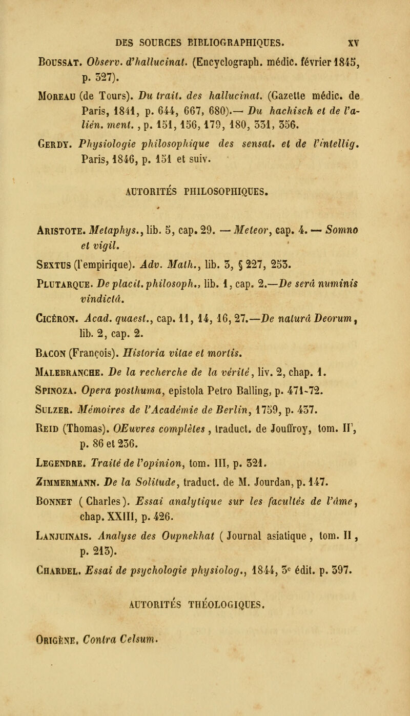 BoussAT. Observ. d'hallucinat. (Encyclograph. médic. février 1845, p. 527). MoREAU (de Tours). Du trait, des hallucinat. (Gazelle médic. de Paris, 1841, p. 644, 667, 680).— Du hachisch et de Va- lién. ment. , p. 151,156,179, 180, 551, 556. Gerdy. Physiologie philosophique des sensat» et de Vintellig, Paris, 1846, p. 151 et suiv. AUTORITÉS PHILOSOPHIQUES. Aristote. Metaphys., lib. 5, cap. 29. — Meteor, eap. 4. — Somno et vigil, Sextus (l'empirique). Àdv. Math, y lib. 5, §227, 253. Plutarque. De placit. philosoph,, lib. 1, cap. 2.—De sera numinis vindictâ. CicÉRON. Àcad. quaest.y cap. 11, 14, 16, 27.—De naiuràDeorum^ lib. 2, cap. 2. Bacon (François). Historia vilae et moriis. Malebranche. De la recherche de la vérité, liv. 2, chap. 1. Spinoza. Opéra posthuma, epislola Petro Balling, p. 471-72. SuLZER. Mémoires de VAcadémie de Berlin, 1759, p. 457. Reid (Thomas). OEuvres complètes , Iraduct. de JouCfroy, tom. If, p. 86 et 256. Legendre. Traité de Vopinion, tom. IIÏ, p. 321, ZiMMERMANN. De la Solitude, Iraduct. de M. Jourdan,p. 147. Bonnet (Charles). Essai analytique sur les facultés de Vâme, chap.XXlIl, p.426. Lanjuinais. Analyse des Oupnekhat ( Journal asiatique , tom. Il, p. 213). Chardel. Essai de psychologie physiolog,, 1844, 3« édit. p. 397. AUTORITÉS THÉOLOGIQUES. Ortgène, Contra Celsum>