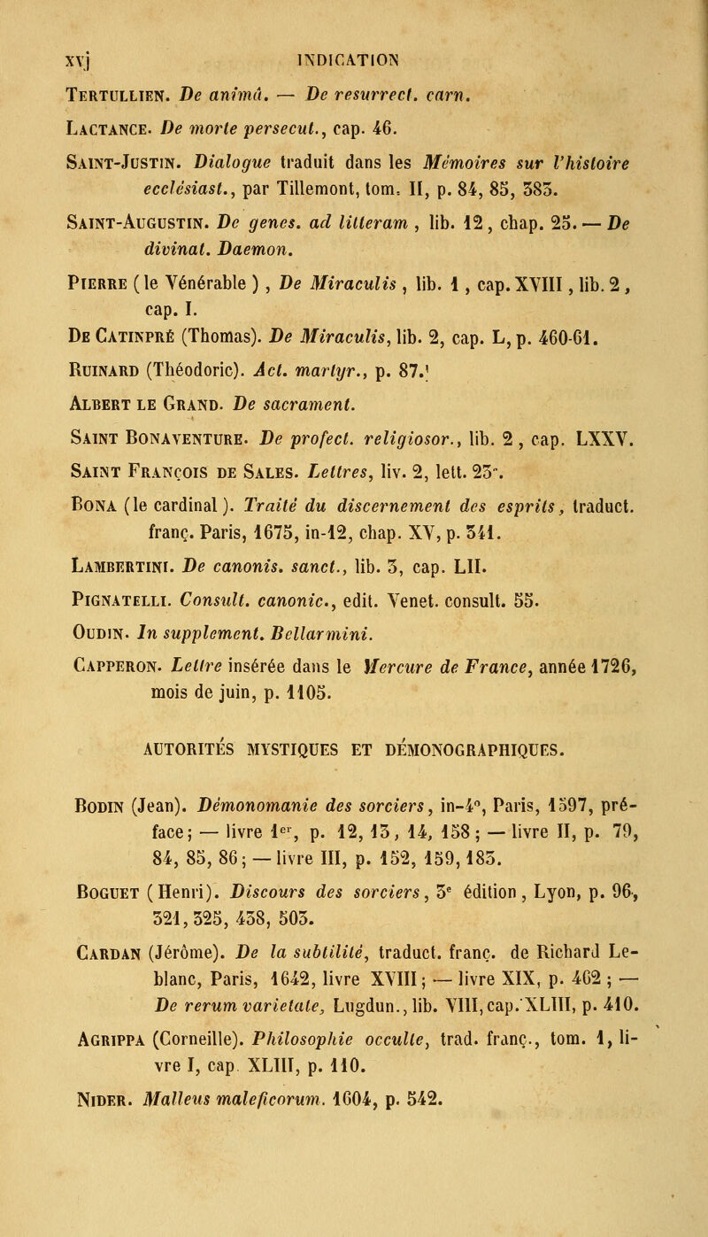 Tertullien. De anima. — De resurrect. carn. Lactance. De morte persecut.^ cap. 46. Saint-Justin. Dialogue traduit dans les Mémoires sur l'histoire ecdésiast., par Tillemont, tom= II, p. 84, 85, 385. Saint-Augustin. De gènes, ad litteram , lib. 12, chap. 25. — D^ divinat. Daemon. Pierre ( le Vénérable ) , De Miraculis, lib. 1, cap. XYIII, lib. 2, cap. I. De Catinpré (Thomas). De Miraculis, lib. 2, cap. L, p. 460-61. RuiNARD (Théodoric). A et. martyr., p. 87J Albert le Grand. De sacrament. Saint Bonayenture. De profect, religiosor., lib. 2, cap. LXXV. Saint François de Sales. Lettres, liv. 2, lett. 25'. BoNA (le cardinal). Traité du discernement des esprits, Iraduct. franc. Paris, 1675, in-12, chap. XV, p. 541. Lambertini. De canonis. sanct., lib. 5, cap. LU. Pignatelli. Consult. canonic, edit. Venet. consult. 55. OuDiN. In supplément. Bellarmini. Capperon. Letlî^e insérée dans le Mercure de France, année 1726, mois de juin, p. 1105. AUTORITÉS MYSTIQUES ET DÉMONOGRAPHIQUES. BoDiN (Jean). Démonomanie des sorciers, in-4, Paris, 1597, pré- face; — livre 1^', p. 12, 15, 14, 158 ; — livre II, p. 79, 84, 85, 86; — livre III, p. 152, 159,185. BoGUET (Henri). Discours des sorciers, 5^ édition, Lyon, p. 96, 521,525,458, 505. Cardan (Jérôme). De la subtilité, traduct. franc, de Richard Le- blanc, Paris, 1642, livre XVIII; — livre XIX, p. 462 ; — De rerumvarietale, Lugdun.,lib. VIlI,cap.XLlII, p. 410. Agrippa (Corneille). Philosophie occulte, trad. franc., tom. 1, li- vre I, cap XLIII, p. 110. NiDER. Maliens maleficorum. 1604, p. 542.