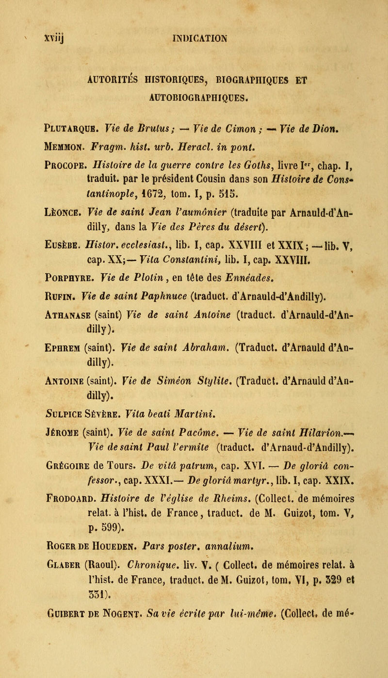 AUTORITES HISTORIQUES, BIOGRAPHIQUES ET AUTOBIOGRAPHIQUES. Plut ARQUE. Vie de Brulus; — Vie de Cimon ; — Vie de Dion, Memmon. Fragm. hist, urb. Heracl. in pont, Procope. Histoire de la guerre contre les Goths, livre I*% chap. I, traduit, par le président Cousin dans son Histoire de Cons* tantinople^ 1672, lom. I, p. 515. LÉONCE. Vie de saint Jean l'aumônier (traduite par Arnauld-d'An- dilly, dans la Vie des Pères du désert). EusÈBE. Histor.ecclesiast., lib. I, cap. XXVIII et XXIX; — lib. V, cap. XX;— Vita Conslantini, lib. I, cap. XXYIII. Porphyre. Vie de Plolin, en tête des Ennéades, RuFiN. Vie de saint Paphnuce (Iraduct. d'Arnauld-d'Andilly). Athanase (saint) Vie de saint Antoine (traduct. d'Arnauld-d'An- dilly). Ephrem (saint). Vie de saint Abraham, (Traduct. d'Arnauld d*An- dilly). Antoine (saint). Vie de Siméon Stylite, (Traduct. d'Arnauld d'An- dilly). Sulpice Sévère. Vita beati Martini, Jérôme (saint). Vie de saint Pacôme. — Vie de saint Hilarion.'^ Vie de saint Paul l'ermite (Iraduct. d'Arnaud-d'Andilly). Grégoire de Tours. De vitâ patrum, cap. XVI. — De gloriâ con- fessor.^ cap. XXXI.— De gloriâ martyr,, lib. I, cap. XXIX. Frodoard. Histoire de Véglise de Rheims, (Colléet. de mémoires relat. à l'hist. de France, traduct. de M. Guizot, tom. V, p. 599). Roger de Houeden. Pars poster, annalium, Glaber (Raoul). Chronique, liv. V. ( Collect. de mémoires relat. à l'hist. de France, traduct. de M. Guizot, tom. Yl, p. 529 et 551). GuiBERT DE NoGENT. Sa vie écrite par lui-même, (Collect, de mé*