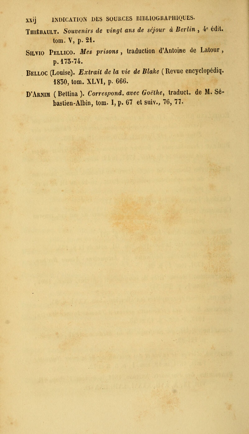 XXij IINDICATION DES SOURCES BIBLIOGKAPHIQUES. TmÊBAULT. Souvenirs de vingt ans de séjour à Berlin , 4« édit. tom. V, p. 21. SiLVio Pellico. Mes prisons, traduction d'Antoine de Latour, p.175-74. Belloc (Louise). Extrait de la vie de Blake ( Revue encyclopédiq. 1850, tom. XLVI, p. 666. D'Arnim ( Beltina ). Correspond, avec Goethe, traduct. de M. Sé- bastien-Albin, tom. I, p. 67 et suiv., 76, 77.