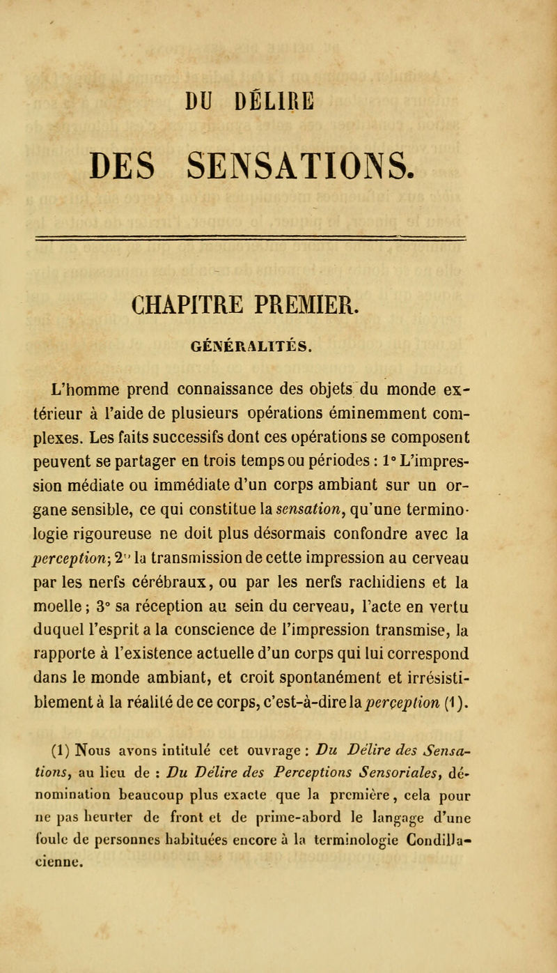 DU DÉLIRE DES SENSATIONS. CHAPITRE PREMIER. GÉNÉRALITÉS. L'homme prend connaissance des objets du monde ex- térieur à l'aide de plusieurs opérations éminemment com- plexes. Les faits successifs dont ces opérations se composent peuvent se partager en trois temps ou périodes : 1° L'impres- sion médiate ou immédiate d'un corps ambiant sur un or- gane sensible, ce qui constitue la sensation, qu'une termino- logie rigoureuse ne doit plus désormais confondre avec la perception; 2 h transmission de cette impression au cerveau par les nerfs cérébraux, ou par les nerfs racliidiens et la moelle ; 3° sa réception au sein du cerveau, l'acte en vertu duquel l'esprit a la conscience de l'impression transmise, la rapporte à l'existence actuelle d'un corps qui lui correspond dans le monde ambiant, et croit spontanément et irrésisti- blement à la réalité de ce corps, c'esi-k-direleiperception (1). (1) Nous avons intitulé cet ouvrage : Du Délire des Sensa- tionsy au lieu de : Du Délire des Perceptions SensorialeSf dé- nomination beaucoup plus exacte que la première, cela pour ne pas heurter de front et de prime-abord le langage d'une foule de personnes habituées encore à la terminologie Condilla- cienne.