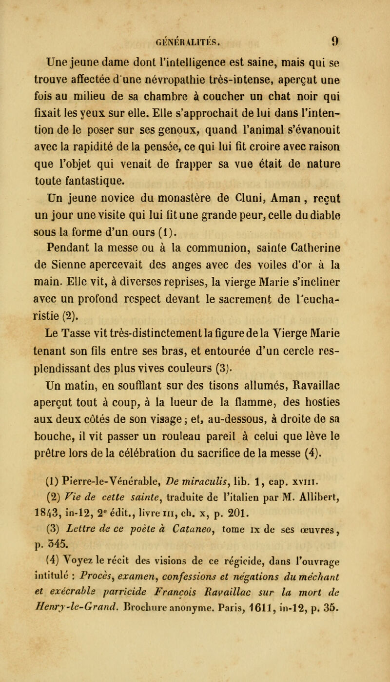 Une jeune dame dont l'intelligence est saine, mais qui se trouve affectée dune névropathie très-intense, aperçut une fois au milieu de sa chambre à coucher un chat noir qui fixait les yeux sur elle. Elle s'approchait de lui dans l'inten- tion de le poser sur ses genoux, quand l'animal s'évanouit avec la rapidité de la pensée, ce qui lui fit croire avec raison que l'objet qui venait de frapper sa vue était de nature toute fantastique. Un jeune novice du monastère de Cluni, Aman, reçut un jour une visite qui lui fit une grande peur^ celle du diable sous la forme d'un ours (1). Pendant la messe ou à la communion, sainte Catherine de Sienne apercevait des anges avec des voiles d'or à la main. Elle vit, à diverses reprises, la vierge Marie s'incliner avec un profond respect devant le sacrement de Teucha- ristie (2). Le Tasse vit très-distinctement la figure de la Yierge Marie tenant son fils entre ses bras, et entourée d'un cercle res- plendissant des plus vives couleurs (3). Un matin, en soufflant sur des tisons allumés, Ravaillac aperçut tout à coup, à la lueur de la flamme, des hosties aux deux côtés de son visage ; et, au-dessous, à droite de sa bouche, il vit passer un rouleau pareil à celui que lève le prêtre lors de la célébration du sacrifice de la messe (4). (1) Plerre-le-Vénérable, De miraculis^ lib. 1, cap. xviii. (2) Vie de cette sainte^ traduite de l'italien par M. Allibert, 1843, in-12, 2^ édit., livre m, ch. x, p. 201. (3) Lettre de ce poète à Cataneo, tome ix de ses œuvres, p. 345. (4) Voyez le récit des visions de ce régicide, dans l'ouvrage intitulé : Procès^ examen, confessions et négations du méchant et exécrable parricide François Ravaillac sur la mort de Henry-le-Grand. Brochure anonyme. Paris, 1611, in-12, p. 35.