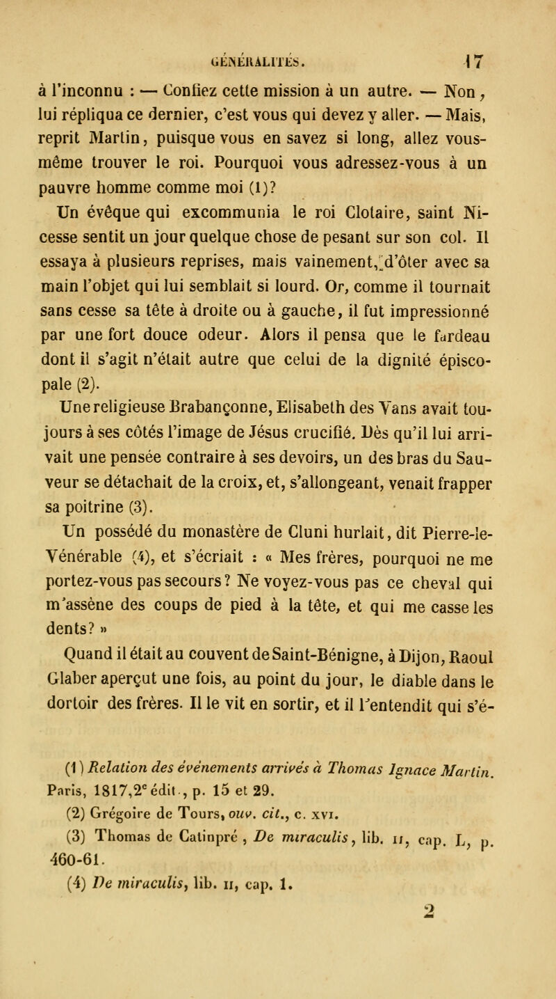 à l'inconnu : — Confiez cette mission à un autre. — Non, lui répliqua ce dernier, c'est vous qui devez y aller. — Mais, reprit Martin, puisque vous en savez si long, allez vous- même trouver le roi. Pourquoi vous adressez-vous à un pauvre homme comme moi (1)? Un évêque qui excommunia le roi Clotaire, saint Ni- cesse sentit un jour quelque chose de pesant sur son col. Il essaya à plusieurs reprises, mais vainement,;^d'ôter avec sa main l'objet qui lui semblait si lourd. Or, comme il tournait sans cesse sa tête à droite ou à gauche, il fut impressionné par une fort douce odeur. Alors il pensa que le fdrdeau dont il s'agit n'était autre que celui de la dignité épisco- pale (2). Une religieuse Brabançonne, Elisabeth des Yans avait tou- jours à ses côtés l'image de Jésus crucifié. Dès qu'il lui arri- vait une pensée contraire à ses devoirs, un des bras du Sau- veur se détachait de la croix, et, s'allongeant, venait frapper sa poitrine (3). Un possédé du monastère de Cluni hurlait, dit Pierre-Ie- Yénérable (4), et s'écriait : « Mes frères, pourquoi ne me portez-vous pas secours? Ne voyez-vous pas ce cheval qui m'assène des coups de pied à la tête, et qui me casse les dents? » Quand il était au couvent de Saint-Bénigne, à Dijon, Raoul Glaber aperçut une fois, au point du jour, le diable dans le dortoir des frères. Il le vit en sortir, et il Tentendit qui s'é- (1 ) Relation des événements arrwés à Thomas Js?iace Martin. Paris, 1817,2''édit , p. 15 et 29. (2) Grégoire de Tours, owv». cit., c. xvi. (3) Thomas de Calinpré , De miraculisy lib. ij, cap. L p. 460-61. (4) De miraculis^ lib. ii, cap. 1.