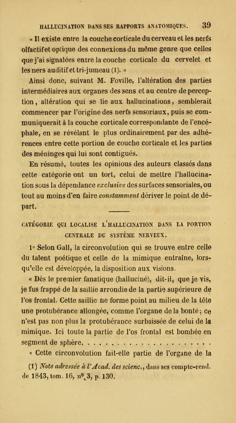 « Il existe entre la couche corticale du cerveau et les nerfs olfactif et oplique des connexions du même genre que celles que j'ai signalées entre la couche corticale du cervelet et lesners auditif et tri-jumeau (1). » Ainsi donc, suivant M. Foville, l'altération des parties intermédiaires aux organes des sens et au centre de percep- tion, altération qui se lie aux hallucinations, semblerait commencer par l'origine des nerfs sensoriaux, puis se com- muniquerait à la couche corticale correspondante de l'encé- phale, en se révélant le plus ordinairement par des adhé- rences entre cette portion de couche corticale et les parties des méninges qui lui sont contiguës. En résumé, toutes les opinions des auteurs classés dans cette catégorie ont un tort, celui de mettre l'hallucina- tion sous la dépendance exclusive des surfaces sensoriales, ou tout au moins d'en faire constamment dériver le point de dé- part. ____, CATÉGORIE QUI LOCALISE l'HALLUCINATION DANS LA PORTION CENTRALE DU SYSTEME NERVEUX. l'' Selon Gall, la circonvolution qui se trouve entre celle du talent poétique et celle de la mimique entraîne, lors- qu'elle est développée, la disposition aux visions. « Dès le premier fanatique (halluciné), dit-il, que je vis, je fus frappé de la saillie arrondie de la partie supérieure de Tos frontal. Cette saillie ne forme point au milieu de la tête une protubérance allongée, comme l'organe delà bonté; ce n'est pas non plus la protubérance surbaissée de celui de la mimique. Ici toute la partie de l'os frontal est bombée en segment de sphère « Cette circonvolution fait-elle partie de l'organe de la (1) Note adressée à VAcad. des scienCf dans ses complc-rend. de 1843, tom. 16, n0^3; p. 130.