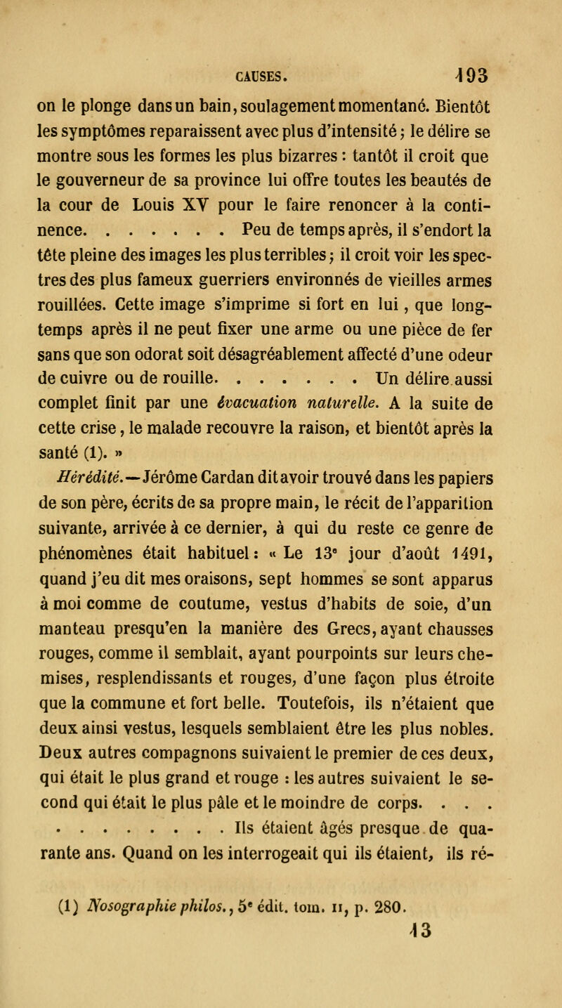 on le plonge dans un bain, soulagement momentané. Bientôt les symptômes reparaissent avec plus d'intensité ^ le délire se montre sous les formes les plus bizarres : tantôt il croit que le gouverneur de sa province lui offre toutes les beautés de la cour de Louis XY pour le faire renoncer à la conti- nence Peu de temps après, il s'endort la tête pleine des images les plus terribles ; il croit voir les spec- tres des plus fameux guerriers environnés de vieilles armes fouillées. Cette image s'imprime si fort en lui, que long- temps après il ne peut fixer une arme ou une pièce de fer sans que son odorat soit désagréablement affecté d'une odeur de cuivre ou de rouille Un délire aussi complet finit par une évacuation naturelle. A la suite de cette crise, le malade recouvre la raison, et bientôt après la santé (1). » Hérédité.-^Jérôme Cardan dit avoir trouvé dans les papiers de son père, écrits de sa propre main, le récit de l'apparition suivante, arrivée à ce dernier, à qui du reste ce genre de phénomènes était habituel: »» Le 13' jour d'août 1491, quand j'eu dit mes oraisons, sept hommes se sont apparus à moi comme de coutume, vestus d'habits de soie, d'un manteau presqu'en la manière des Grecs, ayant chausses rouges, comme il semblait, ayant pourpoints sur leurs che- mises, resplendissants et rouges, d'une façon plus étroite que la commune et fort belle. Toutefois, ils n'étaient que deux ainsi vestus, lesquels semblaient être les plus nobles. Deux autres compagnons suivaient le premier de ces deux, qui était le plus grand et rouge : les autres suivaient le se- cond qui était le plus pâle et le moindre de corps. . . . Ils étaient âgés presque de qua- rante ans. Quand on les interrogeait qui ils étaient, ils ré- (1) JVosographie philos,, 6* édit. tom. ii, p. 280. ^3