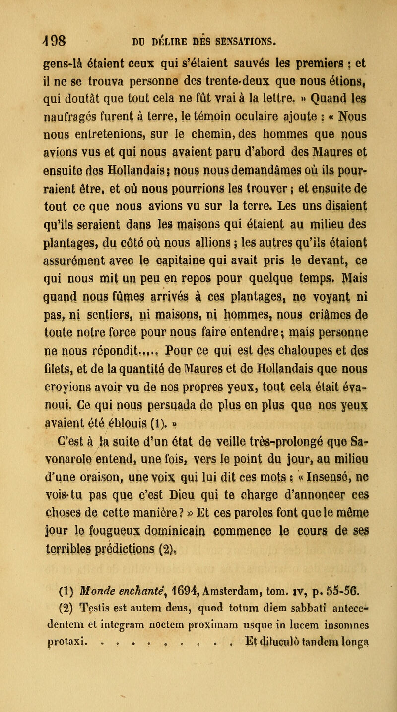 gens-là étaient ceux qui s'étaient sauvés les premiers : et il ne se trouva personne des trente-deux que nous étions, qui doutât que tout cela ne fût vrai à la lettre. » Quand les naufragés furent à terre, le témoin oculaire ajoute : « Nous nous entretenions, sur le chemin, des hommes que nous avions vus et qui nous avaient paru d'abord des Maures et ensuite des Hollandais; nous nous demaiidâmes où ils pour^ raient être, et où nous pourrions les trouver \ et ensuite de tout ce que nous avions vu sur la terre. Les uns disaient qu'ils seraient dans les maisons qui étaient au milieu des plantages, du côté où nous allions ; les autres qu'ils étaient assurément avec le capitaine qui avait pris le devant, ce qui nous mit un peu en repos pour quelque temps» Mais quan(i nous fûmes arrivés à ces plantages, ne voyant, ni pas, ni sentiers, ni maisons, ni hommes, nous criâmes de toute notre force pour nous faire entendre ; mais personne ne nous répondit.,,*. Pour ce qui est des chaloupes et des filets, et de la quantité de Maures et de Hollandais que nous croyions avoir vu de nos propres yeux, tout cela était éva- noui. Ce qui nous persuada de plus en plus que nos yeux avaient été éblouis (1). » C'est à la suite d'un état dQ veille très-prolongé que Sa* vonarol^ entend, une fois, vers le point du jour, au milieu d'une oraison, une voix qui lui dit ces mots ? ** Insensé, ne vois-tu pas que c'est Dieu qui te charge d'annoncer ces choses de cette manière ? » Et ces paroles font que le même jour le fougueux dominiçairi commence le CQurs de ses tOTÏWes prédictions (2).. (1) Monde enchanté^ 4694, Amsterdam, tom. iv, p. 65-56. (2) Testis est autem deus, quod totum diem sabbati antece- dentem et integram noctem proximam usque in lucem insomnes proiaxi. ......... Et dikiculc^ tandem longa