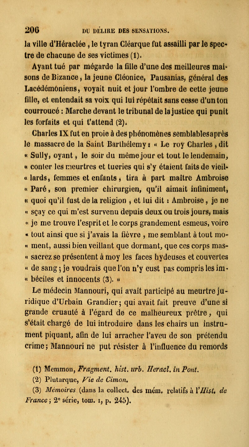 la ville d'Héraclée, le tyran Cléarque fut assailli par le spec* tre de chacune de ses victimes (1)* Ayant tué par mégarde la fille d'une des meilleures mai- sons de Bizance j la jeune Cléonice, PausaniaS; général des Lacédémôniens, voyait nuit et jour l'ombre de cette jeune fille, et entendait sa voix qui lui répétait sans cesse d'un ton courroucé : Marche devant le tribunal de la justice qui punît les forfaits et qui t'attend (2)» Charles IX fut en proie à des phénomènes sômblablesaprès le massacre de la Saint Barthélémy t «< Le roy Charles y dit « Sully^ oyant j le soir du même jour et tout lelendemain> « conler les meurtres et tueries qui s'y étaient faits de vieil*- « lards j femmes et enfants j tira à part maître Ambroise  Paré, son premier chirurgien, qu'il aimait infiniment, « quoi qu'il fust de la religion , et lui dit : Ambroise, je ne « sçay ce qui m'est survenu depuis deux ou trois jours^ mais « je me trouve l'esprit et le corps grandement esmeus, voire «t tout ainsi que si j'avais la fièvre , me semblant atout mo- « ment, aussi bien veillant que dormant^ que ces corps mas- « sacrez se présentent à moy les faces hydeuses et couvertes « de sang ; je voudrais que l'on n'y eust pas compris les ira- « béciles et innocents (3). » Le médecin Mannouri, qui avait participé au meurtre ju- ridique d'Urbain Grandier; qui avait fait preuve d'une si grande cruauté à l'égard de ce malheureux prêtre, qui s'était chargé de lui introduire dans les chairs un instru- ment piquant, afin de lui arracher l'aveu de son prétendu crime; Mannouri ne put résister à l'influence du remords (t) Memmdti, Fragment, hist, urb. Hetaùl, in Pont. (2) Plutarque, yie de Cimon» (3) Mémoires (dans la coUect. des mém. relatifs à VHist* de France j 2'^ série, toro. i, p. 245).