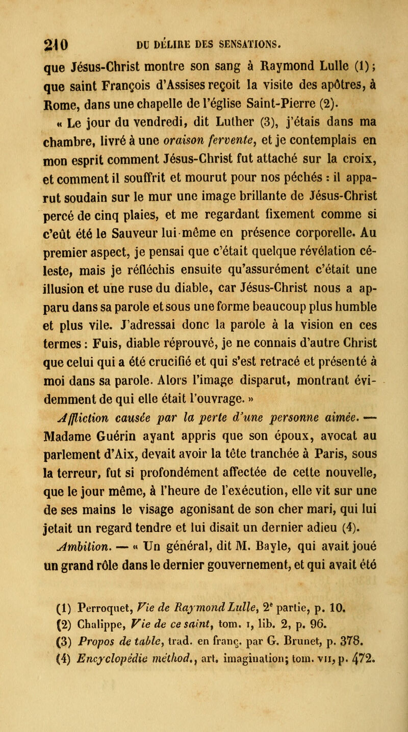 que Jésus-Christ montre son sang à Raymond LuUe (1); que saint François d'Assises reçoit la visite des apôtres, à Rome, dans une chapelle de Téglise Saint-Pierre (2). H Le jour du vendredi, dit Luther (3), j'étais dans ma chambre, livré à une oraison fervente, et je contemplais en mon esprit comment Jésus-Christ fut attaché sur la croix, et comment il souffrit et mourut pour nos péchés : il appa- rut soudain sur le mur une image brillante de Jésus-Christ percé de cinq plaies, et me regardant fixement comme si c'eût été le Sauveur lui même en présence corporelle. Au premier aspect, je pensai que c'était quelque révélation cé- leste, mais je réfléchis ensuite qu'assurément c'était une illusion et une ruse du diable, car Jésus-Christ nous a ap- paru dans sa parole et sous une forme beaucoup plus humble et plus vile. J'adressai donc la parole à la vision en ces termes : Fuis, diable réprouvé, je ne connais d'autre Christ que celui qui a été crucifié et qui s'est retracé et présenté à moi dans sa parole. Alors l'image disparut, montrant évi- demment de qui elle était l'ouvrage. » Jffliction camée par la perte d'une personne aimée. — Madame Guérin ayant appris que son époux, avocat au parlement d'Aix, devait avoir la tête tranchée à Paris, sous la terreur, fut si profondément affectée de cette nouvelle, que le jour même, à l'heure de l'exécution, elle vit sur une de ses mains le visage agonisant de son cher mari, qui lui jetait un regard tendre et lui disait un dernier adieu (4). Ambition. — « Un général, dit M. Bayle, qui avait joué un grand rôle dans le dernier gouvernement, et qui avait été (1) Perroquet, Vie de Raymond Lulley 2* partie, p. 10^ (2) Chalippe, Vie de ce saint^ tom. i, lib. 2, p. 96. (3) Propos de table, trad. en franc, par G. Brunet, p. 378.