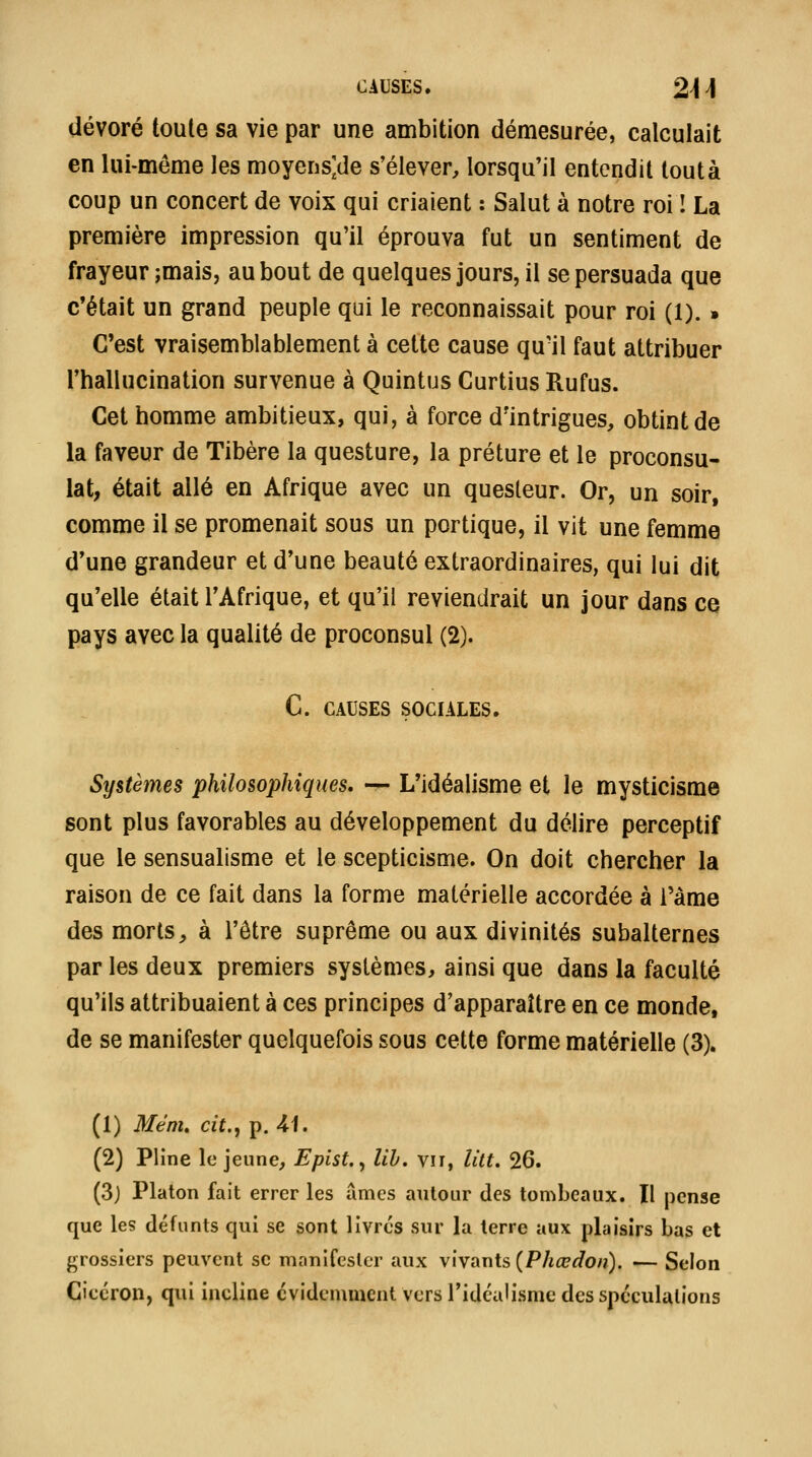 CAUSES. 24 i dévoré toute sa vie par une ambition démesurée, calculait en lui-même les moyens;de s'élever, lorsqu'il entendit tout à coup un concert de voix qui criaient : Salut à notre roi ! La première impression qu'il éprouva fut un sentiment de frayeur ;mais, au bout de quelques jours, il se persuada que c'était un grand peuple qui le reconnaissait pour roi (1). » C'est vraisemblablement à cette cause qu'il faut attribuer l'hallucination survenue à Quintus Curtius Rufus. Cet homme ambitieux, qui, à force d'intrigues, obtint de la faveur de Tibère la questure, la préture et le proconsu- lat, était allé en Afrique avec un questeur. Or, un soir, comme il se promenait sous un portique, il vit une femme d'une grandeur et d'une beauté extraordinaires, qui lui dit qu'elle était l'Afrique, et qu'il reviendrait un jour dans ce pays avec la qualité de proconsul (2). C. CAUSES SOCIALES. Systèmes philosophiques, — L'idéalisme et le mysticisme sont plus favorables au développement du délire perceptif que le sensualisme et le scepticisme. On doit chercher la raison de ce fait dans la forme matérielle accordée à i'àme des morts, à l'être suprême ou aux divinités subalternes par les deux premiers systèmes, ainsi que dans la faculté qu'ils attribuaient à ces principes d'apparaître en ce monde, de se manifester quelquefois sous cette forme matérielle (3). (1) Mem, cit., p. 41. (2) Pline le jeune, Epist., lih, vu, lût. 26. (3j Platon fait errer les urnes autour des tombeaux. Il pense que les défunts qui se sont livres sur la terre aux plaisirs bas et grossiers peuvent se manifester aux vivants (P/ifPri'o/î). — Selon Cicéron, qui incline évidemment Vers l'idéalisme des spéculations