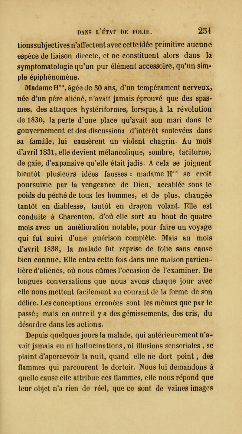 tionssubjectives n'affectent avec cette idée primitive aucune espèce de liaison directe, et ne constituent alors dans la symptomatologie qu'un pur élément accessoire, qu'un sim- ple épiphénomène. Madame H'^*, âgée de 30 ans, d'un tempérament nerveux, née d'un père aliéné, n'avait jamais éprouvé que des spas- mes, des attaques hystériformes, lorsque, à la révolution de 1830, la perte d'une place qu'avait son mari dans le gouvernement et des discussions d'intérêt soulevées dans sa famille, lui causèrent un violent chagrin. Au mois d'avril 1831, elle devient mélancolique, sombre, taciturne, de gaie, d'expansive qu'elle était jadis. A cela se joignent bientôt plusieurs idées fausses : madame H'^'* se croit poursuivie par la vengeance de Dieu, accablée sous le poids du péché de tous les hommes, et de plus, changée tantôt en diablesse, tantôt en dragon volant. Elle est conduite à Charenton, d'où elle sort au bout de quatre mois avec un amélioration notable, pour faire un voyage qui fut suivi d'une guérison complète. Mais au mois d'avril 1838, la malade fut reprise de fohe sans cause bien connue. Elle entra cette fois dans une maison particu- lière d'aliénés, où nous eûmes l'occasion de l'examiner. De longues conversations que nous avons chaque jour avec elle nous mettent facilement au courant de la forme de son délire. Les conceptions erronées sont les mômes que par le passé; mais en outre il y a des gémissements, des cris, du désordre dans les actions. Depuis quelques jours la malade, qui antérieurement n'a- vait jamais eu ni hallucinations, ni illusions sensoriales , se plaint d'apercevoir la nuit, quand elle ne dort point, des flammes qui parcourent le dortoir. Nous lui demandons à quelle cause elle attribue ces flammes, elle nous répond que leur objet n'a rien de réel, que ce sont de vaines images